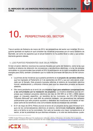 EL MERCADO DE LAS ENERGÍAS RENOVABLES NO CONVENCIONALES EN
CHILE
88888888
Oficina Económica y Comercial
de la Embajada de España
en Santiago de Chile
10. PERSPECTIVAS DEL SECTOR
Tras el cambio de Gobierno de marzo de 2014, las perspectivas del sector son inciertas. En el si-
guiente apartado se explica en qué consisten las iniciativas propuestas por el nuevo Gobierno de
Bachelet, así como los aspectos que el actual Gobierno no ha podido llevar a cabo y que proba-
blemente generen debate.
1. LOS PUNTOS PENDIENTES QUE DEJA PIÑERA
Si bien el sector eléctrico reconoce los avances llevados por parte del Gobierno, como la ley que
modifica el sistema de obtención de concesiones y servidumbres eléctricas, o la ley de energías
renovables no convencionales (que amplió al 20% la participación en la matriz energética de estas
energías para 2025), también consideran que no todas las promesas del Ejecutivo se han concre-
tado:
• La primera de las iniciativas que quedaría pendiente es el proyecto de carretera eléctricaproyecto de carretera eléctricaproyecto de carretera eléctricaproyecto de carretera eléctrica,,,,
que fue ingresado al Parlamento el 4 de septiembre de 2012 y que aún está siendo anali-
zado por el Senado. Este proyecto buscaba reformar el sistema de transmisión eléctrica
troncal, estableciendo y unificando criterios para que los desarrollos privados se llevaran
adelante.
• Otro tema pendiente es el envío de una iniciativa legal para estableceriniciativa legal para estableceriniciativa legal para estableceriniciativa legal para establecer compensacionescompensacionescompensacionescompensaciones
a las comunidades por la instalación de proyectosa las comunidades por la instalación de proyectosa las comunidades por la instalación de proyectosa las comunidades por la instalación de proyectos. La iniciativa establecía que las em-
presas que instalaran proyectos eléctricos de más de 200 MW en el SIC o SING debían
pagar un impuesto específico -en beneficio de los municipios- de 270 UTM (Unidad
Tributaria Mensual)9
por cada MW de potencia instalado. Las generadoras han señalado
públicamente que este proyecto ayudaría a destrabar las inversiones en el sector al tras-
pasar parte de los beneficios a las comunidades donde se emplazan las centrales.
• El 21 de mayo de 2010, Piñera anunció el envío de un proyecto de ley para introducir la fi-
gura de los comercializadores eléctricos al sistema -denominada multicarrier eléctricomulticarrier eléctricomulticarrier eléctricomulticarrier eléctrico-,
pero a la fecha no se ha concretado. Con esto se buscaba una mayor competencia en el
sector, al dar la posibilidad de que distintas entidades -y no sólo las distribuidoras- pudie-
9 UTM: Unidad Tributaria Mensual. Es ampliamente utilizada a efectos tributarios y de multas. En la siguiente
página pueden consultarse los valores mensuales de esta unidad: http://www.sii.cl/pagina/valores/utm/utm2014.htm
 