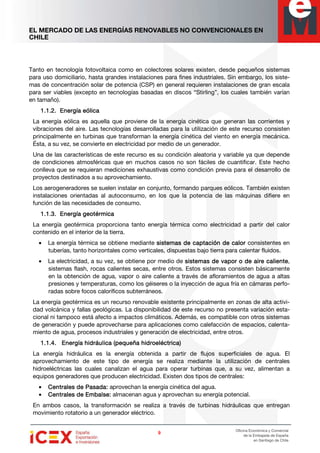 EL MERCADO DE LAS ENERGÍAS RENOVABLES NO CONVENCIONALES EN
CHILE
9999
Oficina Económica y Comercial
de la Embajada de España
en Santiago de Chile
Tanto en tecnología fotovoltaica como en colectores solares existen, desde pequeños sistemas
para uso domiciliario, hasta grandes instalaciones para fines industriales. Sin embargo, los siste-
mas de concentración solar de potencia (CSP) en general requieren instalaciones de gran escala
para ser viables (excepto en tecnologías basadas en discos “Stirling”, los cuales también varían
en tamaño).
1.1.2.1.1.2.1.1.2.1.1.2. Energía eólicaEnergía eólicaEnergía eólicaEnergía eólica
La energía eólica es aquella que proviene de la energía cinética que generan las corrientes y
vibraciones del aire. Las tecnologías desarrolladas para la utilización de este recurso consisten
principalmente en turbinas que transforman la energía cinética del viento en energía mecánica.
Ésta, a su vez, se convierte en electricidad por medio de un generador.
Una de las características de este recurso es su condición aleatoria y variable ya que depende
de condiciones atmosféricas que en muchos casos no son fáciles de cuantificar. Este hecho
conlleva que se requieran mediciones exhaustivas como condición previa para el desarrollo de
proyectos destinados a su aprovechamiento.
Los aerogeneradores se suelen instalar en conjunto, formando parques eólicos. También existen
instalaciones orientadas al autoconsumo, en los que la potencia de las máquinas difiere en
función de las necesidades de consumo.
1.1.3.1.1.3.1.1.3.1.1.3. EEEEnergía geotérmicanergía geotérmicanergía geotérmicanergía geotérmica
La energía geotérmica proporciona tanto energía térmica como electricidad a partir del calor
contenido en el interior de la tierra.
• La energía térmica se obtiene mediante sistemas de captación de calorsistemas de captación de calorsistemas de captación de calorsistemas de captación de calor consistentes en
tuberías, tanto horizontales como verticales, dispuestas bajo tierra para calentar fluidos.
• La electricidad, a su vez, se obtiene por medio de sistemas de vapor o de aire calientesistemas de vapor o de aire calientesistemas de vapor o de aire calientesistemas de vapor o de aire caliente,
sistemas flash, rocas calientes secas, entre otros. Estos sistemas consisten básicamente
en la obtención de agua, vapor o aire caliente a través de afloramientos de agua a altas
presiones y temperaturas, como los géiseres o la inyección de agua fría en cámaras perfo-
radas sobre focos caloríficos subterráneos.
La energía geotérmica es un recurso renovable existente principalmente en zonas de alta activi-
dad volcánica y fallas geológicas. La disponibilidad de este recurso no presenta variación esta-
cional ni tampoco está afecto a impactos climáticos. Además, es compatible con otros sistemas
de generación y puede aprovecharse para aplicaciones como calefacción de espacios, calenta-
miento de agua, procesos industriales y generación de electricidad, entre otros.
1.1.4.1.1.4.1.1.4.1.1.4. Energía hidráulica (pequeña hidroeléctrica)Energía hidráulica (pequeña hidroeléctrica)Energía hidráulica (pequeña hidroeléctrica)Energía hidráulica (pequeña hidroeléctrica)
La energía hidráulica es la energía obtenida a partir de flujos superficiales de agua. El
aprovechamiento de este tipo de energía se realiza mediante la utilización de centrales
hidroeléctricas las cuales canalizan el agua para operar turbinas que, a su vez, alimentan a
equipos generadores que producen electricidad. Existen dos tipos de centrales:
• Centrales de Pasada:Centrales de Pasada:Centrales de Pasada:Centrales de Pasada: aprovechan la energía cinética del agua.
• Centrales de Embalse:Centrales de Embalse:Centrales de Embalse:Centrales de Embalse: almacenan agua y aprovechan su energía potencial.
En ambos casos, la transformación se realiza a través de turbinas hidráulicas que entregan
movimiento rotatorio a un generador eléctrico.
 