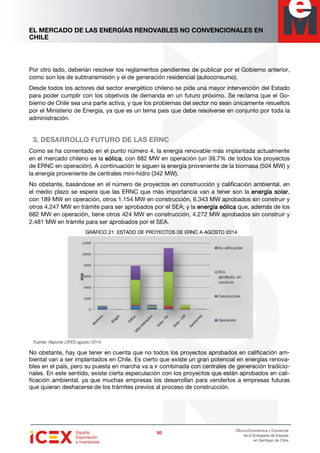 EL MERCADO DE LAS ENERGÍAS RENOVABLES NO CONVENCIONALES EN
CHILE
90909090
Oficina Económica y Comercial
de la Embajada de España
en Santiago de Chile
Por otro lado, deberían resolver los reglamentos pendientes de publicar por el Gobierno anterior,
como son los de subtransmisión y el de generación residencial (autoconsumo).
Desde todos los actores del sector energético chileno se pide una mayor intervención del Estado
para poder cumplir con los objetivos de demanda en un futuro próximo. Se reclama que el Go-
bierno de Chile sea una parte activa, y que los problemas del sector no sean únicamente resueltos
por el Ministerio de Energía, ya que es un tema país que debe resolverse en conjunto por toda la
administración.
3. DESARROLLO FUTURO DE LAS ERNC
Como se ha comentado en el punto número 4, la energía renovable más implantada actualmente
en el mercado chileno es la eólicaeólicaeólicaeólica, con 682 MW en operación (un 39,7% de todos los proyectos
de ERNC en operación). A continuación le siguen la energía proveniente de la biomasa (504 MW) y
la energía proveniente de centrales mini-hidro (342 MW).
No obstante, basándose en el número de proyectos en construcción y calificación ambiental, en
el medio plazo se espera que las ERNC que más importancia van a tener son la energía solarenergía solarenergía solarenergía solar,
con 189 MW en operación, otros 1.154 MW en construcción, 6.343 MW aprobados sin construir y
otros 4.247 MW en trámite para ser aprobados por el SEA; y la enerenerenerenergía eólicagía eólicagía eólicagía eólica que, además de los
682 MW en operación, tiene otros 424 MW en construcción, 4.272 MW aprobados sin construir y
2.481 MW en trámite para ser aprobados por el SEA.
GRÁFICOGRÁFICOGRÁFICOGRÁFICO 22221:1:1:1: EEEESTADO DE PROYECTOS DE ERNC ASTADO DE PROYECTOS DE ERNC ASTADO DE PROYECTOS DE ERNC ASTADO DE PROYECTOS DE ERNC A AGOSTOAGOSTOAGOSTOAGOSTO 2012012012014444
Fuente: Reporte CIFES agosto 2014.
No obstante, hay que tener en cuenta que no todos los proyectos aprobados en calificación am-
biental van a ser implantados en Chile. Es cierto que existe un gran potencial en energías renova-
bles en el país, pero su puesta en marcha va a ir combinada con centrales de generación tradicio-
nales. En este sentido, existe cierta especulación con los proyectos que están aprobados en cali-
ficación ambiental, ya que muchas empresas los desarrollan para venderlos a empresas futuras
que quieran deshacerse de los trámites previos al proceso de construcción.
 