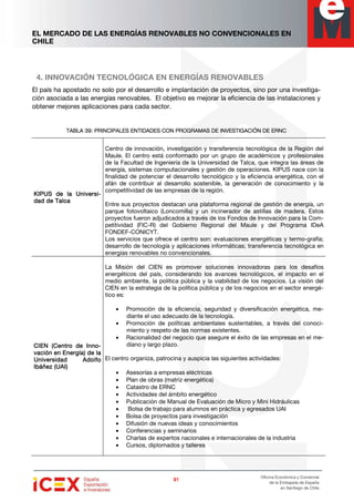 EL MERCADO DE LAS ENERGÍAS RENOVABLES NO CONVENCIONALES EN
CHILE
91919191
Oficina Económica y Comercial
de la Embajada de España
en Santiago de Chile
4. INNOVACIÓN TECNOLÓGICA EN ENERGÍAS RENOVABLES
El país ha apostado no solo por el desarrollo e implantación de proyectos, sino por una investiga-
ción asociada a las energías renovables. El objetivo es mejorar la eficiencia de las instalaciones y
obtener mejores aplicaciones para cada sector.
TABLA 39: PRINCIPALES ENTIDADES CON PROGRAMAS DE INVESTIGACIÓN DE ERNCTABLA 39: PRINCIPALES ENTIDADES CON PROGRAMAS DE INVESTIGACIÓN DE ERNCTABLA 39: PRINCIPALES ENTIDADES CON PROGRAMAS DE INVESTIGACIÓN DE ERNCTABLA 39: PRINCIPALES ENTIDADES CON PROGRAMAS DE INVESTIGACIÓN DE ERNC
KIPUS de la UniversKIPUS de la UniversKIPUS de la UniversKIPUS de la Universi-i-i-i-
dad de Talcadad de Talcadad de Talcadad de Talca
Centro de innovación, investigación y transferencia tecnológica de la Región del
Maule. El centro está conformado por un grupo de académicos y profesionales
de la Facultad de Ingeniería de la Universidad de Talca, que integra las áreas de
energía, sistemas computacionales y gestión de operaciones. KIPUS nace con la
finalidad de potenciar el desarrollo tecnológico y la eficiencia energética, con el
afán de contribuir al desarrollo sostenible, la generación de conocimiento y la
competitividad de las empresas de la región.
Entre sus proyectos destacan una plataforma regional de gestión de energía, un
parque fotovoltaico (Loncomilla) y un incinerador de astillas de madera. Estos
proyectos fueron adjudicados a través de los Fondos de Innovación para la Com-
petitividad (FIC-R) del Gobierno Regional del Maule y del Programa IDeA
FONDEF-CONICYT.
Los servicios que ofrece el centro son: evaluaciones energéticas y termo-grafía;
desarrollo de tecnología y aplicaciones informáticas; transferencia tecnológica en
energías renovables no convencionales.
CIEN (Centro de InnCIEN (Centro de InnCIEN (Centro de InnCIEN (Centro de Inno-o-o-o-
vacivacivacivación en Energía) de laón en Energía) de laón en Energía) de laón en Energía) de la
Universidad AdolfoUniversidad AdolfoUniversidad AdolfoUniversidad Adolfo
Ibáñez (UAI)Ibáñez (UAI)Ibáñez (UAI)Ibáñez (UAI)
La Misión del CIEN es promover soluciones innovadoras para los desafíos
energéticos del país, considerando los avances tecnológicos, el impacto en el
medio ambiente, la política pública y la viabilidad de los negocios. La visión del
CIEN en la estrategia de la política pública y de los negocios en el sector energé-
tico es:
• Promoción de la eficiencia, seguridad y diversificación energética, me-
diante el uso adecuado de la tecnología.
• Promoción de políticas ambientales sustentables, a través del conoci-
miento y respeto de las normas existentes.
• Racionalidad del negocio que asegure el éxito de las empresas en el me-
diano y largo plazo.
El centro organiza, patrocina y auspicia las siguientes actividades:
• Asesorías a empresas eléctricas
• Plan de obras (matriz energética)
• Catastro de ERNC
• Actividades del ámbito energético
• Publicación de Manual de Evaluación de Micro y Mini Hidráulicas
• Bolsa de trabajo para alumnos en práctica y egresados UAI
• Bolsa de proyectos para investigación
• Difusión de nuevas ideas y conocimientos
• Conferencias y seminarios
• Charlas de expertos nacionales e internacionales de la industria
• Cursos, diplomados y talleres
 