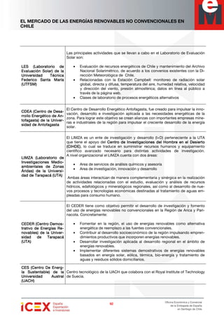 EL MERCADO DE LAS ENERGÍAS RENOVABLES NO CONVENCIONALES EN
CHILE
92929292
Oficina Económica y Comercial
de la Embajada de España
en Santiago de Chile
LES (Laboratorio deLES (Laboratorio deLES (Laboratorio deLES (Laboratorio de
Evaluación Solar) de laEvaluación Solar) de laEvaluación Solar) de laEvaluación Solar) de la
Universidad TécnicaUniversidad TécnicaUniversidad TécnicaUniversidad Técnica
Federico SaFederico SaFederico SaFederico Santa Maríanta Maríanta Maríanta María
(UTFSM)(UTFSM)(UTFSM)(UTFSM)
Las principales actividades que se llevan a cabo en el Laboratorio de Evaluación
Solar son:
• Evaluación de recursos energéticos de Chile y mantenimiento del Archivo
Nacional Solarimétrico, de acuerdo a los convenios existentes con la Di-
rección Meteorológica de Chile.
• Relacionadas con la Estación Campbell: monitoreo de radiación solar
global, directa y difusa, temperatura del aire, humedad relativa, velocidad
y dirección del viento, presión atmosférica; datos en línea al público a
través de la página web.
• Clases de laboratorio de procesos energéticos alternativos
CDEA (Centro de DesCDEA (Centro de DesCDEA (Centro de DesCDEA (Centro de Desa-a-a-a-
rrollo Energético de Arrollo Energético de Arrollo Energético de Arrollo Energético de An-n-n-n-
tofagasta) de la Univetofagasta) de la Univetofagasta) de la Univetofagasta) de la Univer-r-r-r-
sidad de Antofagastasidad de Antofagastasidad de Antofagastasidad de Antofagasta
El Centro de Desarrollo Energético Antofagasta, fue creado para impulsar la inno-
vación, desarrollo e investigación aplicada a las necesidades energéticas de la
zona. Para lograr este objetivo se crean alianzas con importantes empresas mine-
ras e industriales de la región para impulsar el creciente desarrollo de la energía
solar.
LIMZA (LaboratoLIMZA (LaboratoLIMZA (LaboratoLIMZA (Laboratorio derio derio derio de
Investigaciones MediInvestigaciones MediInvestigaciones MediInvestigaciones Medio-o-o-o-
ambientales de Zonasambientales de Zonasambientales de Zonasambientales de Zonas
Áridas) de la UniversÁridas) de la UniversÁridas) de la UniversÁridas) de la Universi-i-i-i-
dad de Tarapacá (UTA)dad de Tarapacá (UTA)dad de Tarapacá (UTA)dad de Tarapacá (UTA)
El LIMZA es un ente de investigación y desarrollo (I+D) perteneciente a la UTA
que tiene el apoyo del Centro de Investigaciones del Hombre en el DesiertoCentro de Investigaciones del Hombre en el DesiertoCentro de Investigaciones del Hombre en el DesiertoCentro de Investigaciones del Hombre en el Desierto
(CIHDE)(CIHDE)(CIHDE)(CIHDE), lo cual se traduce en suministrar recursos humanos y equipamiento
científico avanzado necesario para distintas actividades de investigación.
A nivel organizacional el LIMZA cuenta con dos áreas:
• Area de servicios de análisis químicos y asesoría
• Area de investigación, innovación y desarrollo
Ambas áreas interactúan de manera complementaria y sinérgica en la realización
de actividades relacionadas con el estudio, evaluación y análisis de recursos
hídricos, edafológicos y mineralógicos regionales, así como al desarrollo de nue-
vos procesos y tecnologías económicas destinadas al tratamiento de aguas em-
pleadas para consumo humano.
CEDER (CentroCEDER (CentroCEDER (CentroCEDER (Centro DemoDemoDemoDemos-s-s-s-
trativo de Energías Rtrativo de Energías Rtrativo de Energías Rtrativo de Energías Re-e-e-e-
novables) de la Univenovables) de la Univenovables) de la Univenovables) de la Univer-r-r-r-
sidad de Tarapacásidad de Tarapacásidad de Tarapacásidad de Tarapacá
(UTA)(UTA)(UTA)(UTA)
El CEDER tiene como objetivo permitir el desarrollo de investigación y fomento
del uso de energías renovables no convencionales en la Región de Arica y Pari-
nacota. Concretamente:
• Fomentar en la región, el uso de energías renovables como alternativa
energética de reemplazo a las fuentes convencionales.
• Contribuir al desarrollo socioeconómico de la región impulsando empren-
dimientos productivos que incorporen energías renovables.
• Desarrollar investigación aplicada al desarrollo regional en el ámbito de
energías renovables.
• Implementar diferentes sistemas demostrativos de energías renovables
basados en energía solar, eólica, térmica, bio-energía y tratamiento de
aguas y residuos sólidos domiciliarios.
CES (Centro De EnerCES (Centro De EnerCES (Centro De EnerCES (Centro De Energ-g-g-g-
ía Sustentable) de laía Sustentable) de laía Sustentable) de laía Sustentable) de la
Universidad AustralUniversidad AustralUniversidad AustralUniversidad Austral
(UACH)(UACH)(UACH)(UACH)
Centro tecnológico de la UACH que colabora con el Royal Institute of Technology
de Suecia.
 