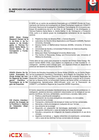 EL MERCADO DE LAS ENERGÍAS RENOVABLES NO CONVENCIONALES EN
CHILE
93939393
Oficina Económica y Comercial
de la Embajada de España
en Santiago de Chile
SERC (Solar EnergySERC (Solar EnergySERC (Solar EnergySERC (Solar Energy
Research Center) de laResearch Center) de laResearch Center) de laResearch Center) de la
U. de Chile, U. de TU. de Chile, U. de TU. de Chile, U. de TU. de Chile, U. de Ta-a-a-a-
rapacá, U. de Antrapacá, U. de Antrapacá, U. de Antrapacá, U. de Antofofofofa-a-a-a-
gasta, U. Técnica Fgasta, U. Técnica Fgasta, U. Técnica Fgasta, U. Técnica Fe-e-e-e-
ddddeeeerico Santa María, U.rico Santa María, U.rico Santa María, U.rico Santa María, U.
Adolfo Ibáñez, U. deAdolfo Ibáñez, U. deAdolfo Ibáñez, U. deAdolfo Ibáñez, U. de
Concepción y FundConcepción y FundConcepción y FundConcepción y Funda-a-a-a-
ción Chile.ción Chile.ción Chile.ción Chile.
El SERC es un centro de excelencia financiado por el FONDAP (Fondo de Finan-
ciamiento de Centros de Investigación en Áreas Prioritarias) creado por CONICYT
(Comisión Nacional de Investigación Científica y Tecnológica). En el proyecto par-
ticipan 50 académicos de la U. de Chile, U. de Tarapacá, U. de Antofagasta, U.
Técnica Federico Santa María, U. Adolfo Ibáñez, U. de Concepción y Fundación
Chile, junto a un selecto grupo de investigadores extranjeros de los siguientes
centros:
• Plataforma Solar de Almería (PSA) y Ciemat (España).
• Laboratory for Electric Drive Applications and Research (LEDAR), Ryerson
University, (Canadá).
• Arizona Center of Mathematical Sciences (ACMS), University of Arizona
(EE.UU.).
• Universidad de Sevilla y Universidad Politécnica de Valencia (España);
• REhnu Inc. (EE.UU.).
• Belarusian State Technological University (Bielorrusia).
• The Centre of Resources, Energy and Environmental Law, University of
Melbourne (Australia).
Todos ellos se han unido para proponer la creación del Chilean Solar Energy Re-
search Center (SERC Chile), cuyo objetivo es erigirse en un líder mundial en in-
vestigación científica sobre energía solar, con especial énfasis en desarrollar el
potencial del desierto de Atacama de Chile.
CEAZA (Centro De ECEAZA (Centro De ECEAZA (Centro De ECEAZA (Centro De Es-s-s-s-
tudios Avanzados Entudios Avanzados Entudios Avanzados Entudios Avanzados En
Zonas Áridas) del CeZonas Áridas) del CeZonas Áridas) del CeZonas Áridas) del Cen-n-n-n-
tro Regional de Investtro Regional de Investtro Regional de Investtro Regional de Investi-i-i-i-
gación Científica ygación Científica ygación Científica ygación Científica y
Tecnológica de la RTecnológica de la RTecnológica de la RTecnológica de la Re-e-e-e-
gión de Coquimbogión de Coquimbogión de Coquimbogión de Coquimbo
El Centro de Estudios Avanzados en Zonas Áridas (CEAZA), es un Centro Regio-
nal de Investigación Científica y Tecnológica, de la Región de Coquimbo. Se fun-
da el 2003, tras el Segundo Concurso de Creación de Unidades Regionales de
Desarrollo Científico y Tecnológico, y gracias al proyecto conjunto de la Universi-
dad de La Serena (ULS), la Universidad Católica del Norte (UCN) y el Instituto de
Investigaciones Agropecuarias (INIA-Intihuasi); junto con la financiación de
CONICYT y el Gobierno Regional de Coquimbo (GORE Coquimbo).
CIE (Centro InterdiscCIE (Centro InterdiscCIE (Centro InterdiscCIE (Centro Interdisci-i-i-i-
plinario Deplinario Deplinario Deplinario De Energía) deEnergía) deEnergía) deEnergía) de
la Pontificia U. Católicala Pontificia U. Católicala Pontificia U. Católicala Pontificia U. Católica
de Valparaíso (Dept.de Valparaíso (Dept.de Valparaíso (Dept.de Valparaíso (Dept.
IngIngIngIngeeeeniería)niería)niería)niería)
El Centro desarrolla actividades interdisciplinarias de capacitación profesional, in-
vestigación, asistencia técnica y extensión relacionadas con la energía en sus as-
pectos científicos, técnicos, ambientales, económicos y sociales, tales como:
• Política y planificación energética
• Explotación de recursos energéticos renovables y no renovables.
• Economía de la energía
• Transporte y distribución de energía en todas sus formas comerciales.
• Demanda y oferta de energía en cualquiera de sus formas.
• Uso eficiente de la energía
• Desarrollo y/o adaptación de tecnologías destinadas a la producción,
transporte, distribución y usos de todas las formas de energía.
• Estudios y proyectos de mitigación de impacto ambiental en el uso de la
energía.
• Aspectos normativos y legales referentes a la explotación, comercializa-
ción y usos de las distintas formas comerciales de energía.
 