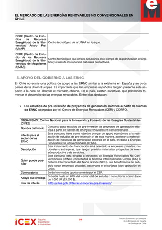 EL MERCADO DE LAS ENERGÍAS RENOVABLES NO CONVENCIONALES EN
CHILE
94949494
Oficina Económica y Comercial
de la Embajada de España
en Santiago de Chile
CERE (Centro de EstCERE (Centro de EstCERE (Centro de EstCERE (Centro de Estu-u-u-u-
dios de Recursosdios de Recursosdios de Recursosdios de Recursos
Energéticos) de la UnEnergéticos) de la UnEnergéticos) de la UnEnergéticos) de la Uni-i-i-i-
versidad Arturo Pversidad Arturo Pversidad Arturo Pversidad Arturo Pratratratrat
(UNAP)(UNAP)(UNAP)(UNAP)
Centro tecnológico de la UNAP en Iquique.
CERE (Centro de EstCERE (Centro de EstCERE (Centro de EstCERE (Centro de Estu-u-u-u-
dio de los Recursosdio de los Recursosdio de los Recursosdio de los Recursos
Energéticos) de la UnEnergéticos) de la UnEnergéticos) de la UnEnergéticos) de la Uni-i-i-i-
versidad de Magallanesversidad de Magallanesversidad de Magallanesversidad de Magallanes
(UMAG)(UMAG)(UMAG)(UMAG)
Centro tecnológico que ofrece soluciones en el campo de la planificación energé-
tica y el uso de los recursos naturales productivos.
5. APOYO DEL GOBIERNO A LAS ERNC
En Chile no existe una política de apoyo a las ERNC similar a la existente en España y en otros
países de la Unión Europea. Es importante que las empresas españolas tengan presente este as-
pecto a la hora de abordar el mercado chileno. En el país, existen iniciativas que pretenden fo-
mentar el desarrollo de las energías renovables. Entre ellas destacan:
• Los estudios de preestudios de preestudios de preestudios de pre----inversión de proyectos de geninversión de proyectos de geninversión de proyectos de geninversión de proyectos de geneeeeración eléctrica a partir de fuentesración eléctrica a partir de fuentesración eléctrica a partir de fuentesración eléctrica a partir de fuentes
de ERNCde ERNCde ERNCde ERNC otorgados por el Centro de Energías Renovables (CER) y CORFO.
ORGANISMO:ORGANISMO:ORGANISMO:ORGANISMO: Centro Nacional para la Innovación y Fomento de las Energías SustentablesCentro Nacional para la Innovación y Fomento de las Energías SustentablesCentro Nacional para la Innovación y Fomento de las Energías SustentablesCentro Nacional para la Innovación y Fomento de las Energías Sustentables
(CIFES)(CIFES)(CIFES)(CIFES)
Nombre del foNombre del foNombre del foNombre del fonnnndodododo
Concurso para estudios de pre-inversión de proyectos de generación eléc-
trica a partir de fuentes de energías renovables no convencionales
Interés para elInterés para elInterés para elInterés para el
sesesesecccctor de lastor de lastor de lastor de las
ERNCERNCERNCERNC
Este concurso tiene como objetivo otorgar un apoyo económico a la reali-
zación de estudios de pre-inversión y, de esta manera, acelerar la materiali-
zación de iniciativas de generación eléctrica en el país, en base a Energías
Renovables No Convencionales (ERNC).
DescripciónDescripciónDescripciónDescripción
Este instrumento de financiación está orientado a empresas privadas, na-
cionales o extranjeras, que tengan previsto materializar proyectos de inver-
sión productiva o de servicios.
Quién puede poQuién puede poQuién puede poQuién puede pos-s-s-s-
tulartulartulartular
Este concurso está dirigido a proyectos de Energías Renovables No Con-
vencionales (ERNC), conectados al Sistema Interconectado Central (SIC) o
Sistema Interconectado del Norte Grande (SING). Los beneficiarios del sub-
sidio serán empresas privadas, nacionales o extranjeras (con operación en
Chile).
ConvocatoriaConvocatoriaConvocatoriaConvocatoria Serán informados oportunamente por el CER.
Apoyo que eApoyo que eApoyo que eApoyo que ennnntregatregatregatrega
Subsidia hasta un 40% del coste total del estudio o consultoría con un tope
de 1.000 UF (23.500 $).
Link de interésLink de interésLink de interésLink de interés http://cifes.gob.cl/tercerhttp://cifes.gob.cl/tercerhttp://cifes.gob.cl/tercerhttp://cifes.gob.cl/tercer----concursoconcursoconcursoconcurso----prepreprepre----inversion/inversion/inversion/inversion/
 