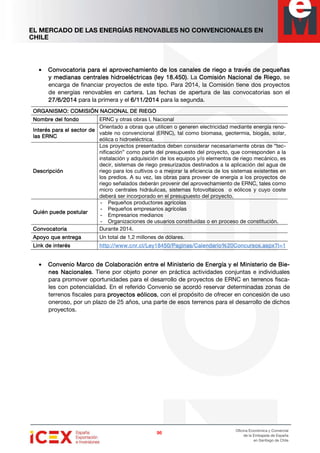EL MERCADO DE LAS ENERGÍAS RENOVABLES NO CONVENCIONALES EN
CHILE
96969696
Oficina Económica y Comercial
de la Embajada de España
en Santiago de Chile
• Convocatoria para el aprovechamiento de los canales de riegoConvocatoria para el aprovechamiento de los canales de riegoConvocatoria para el aprovechamiento de los canales de riegoConvocatoria para el aprovechamiento de los canales de riego a través de pequeñasa través de pequeñasa través de pequeñasa través de pequeñas
y medianas centrales hidroeléctricasy medianas centrales hidroeléctricasy medianas centrales hidroeléctricasy medianas centrales hidroeléctricas (ley 18.450)(ley 18.450)(ley 18.450)(ley 18.450). La Comisión Nacional de RiegoComisión Nacional de RiegoComisión Nacional de RiegoComisión Nacional de Riego, se
encarga de financiar proyectos de este tipo. Para 2014, la Comisión tiene dos proyectos
de energías renovables en cartera. Las fechas de apertura de las convocatorias son el
27/6/201427/6/201427/6/201427/6/2014 para la primera y el 6/11/20146/11/20146/11/20146/11/2014 para la segunda.
ORGANISMO: COMISIÓN NACIONAL DE RIEGOORGANISMO: COMISIÓN NACIONAL DE RIEGOORGANISMO: COMISIÓN NACIONAL DE RIEGOORGANISMO: COMISIÓN NACIONAL DE RIEGO
Nombre del fondoNombre del fondoNombre del fondoNombre del fondo ERNC y otras obras I, Nacional
Interés para el sector deInterés para el sector deInterés para el sector deInterés para el sector de
las ERNClas ERNClas ERNClas ERNC
Orientado a obras que utilicen o generen electricidad mediante energía reno-
vable no convencional (ERNC), tal como biomasa, geotermia, biogás, solar,
eólica o hidroeléctrica.
DescripciónDescripciónDescripciónDescripción
Los proyectos presentados deben considerar necesariamente obras de “tec-
nificación” como parte del presupuesto del proyecto, que corresponden a la
instalación y adquisición de los equipos y/o elementos de riego mecánico, es
decir, sistemas de riego presurizados destinados a la aplicación del agua de
riego para los cultivos o a mejorar la eficiencia de los sistemas existentes en
los predios. A su vez, las obras para proveer de energía a los proyectos de
riego señalados deberán provenir del aprovechamiento de ERNC, tales como
micro centrales hidráulicas, sistemas fotovoltaicos o eólicos y cuyo coste
deberá ser incorporado en el presupuesto del proyecto.
Quién puede postularQuién puede postularQuién puede postularQuién puede postular
- Pequeños productores agrícolas
- Pequeños empresarios agrícolas
- Empresarios medianos
- Organizaciones de usuarios constituidas o en proceso de constitución.
ConvocatoriaConvocatoriaConvocatoriaConvocatoria Durante 2014.
Apoyo que entregaApoyo que entregaApoyo que entregaApoyo que entrega Un total de 1,2 millones de dólares.
Link de interésLink de interésLink de interésLink de interés http://www.cnr.cl/Ley18450/Paginas/Cahttp://www.cnr.cl/Ley18450/Paginas/Cahttp://www.cnr.cl/Ley18450/Paginas/Cahttp://www.cnr.cl/Ley18450/Paginas/Calendario%20Concursos.aspx?I=1lendario%20Concursos.aspx?I=1lendario%20Concursos.aspx?I=1lendario%20Concursos.aspx?I=1
• Convenio Marco de Colaboración entre el Ministerio de Energía y el Ministerio de BiConvenio Marco de Colaboración entre el Ministerio de Energía y el Ministerio de BiConvenio Marco de Colaboración entre el Ministerio de Energía y el Ministerio de BiConvenio Marco de Colaboración entre el Ministerio de Energía y el Ministerio de Bie-e-e-e-
nes Nacionalesnes Nacionalesnes Nacionalesnes Nacionales. Tiene por objeto poner en práctica actividades conjuntas e individuales
para promover oportunidades para el desarrollo de proyectos de ERNC en terrenos fisca-
les con potencialidad. En el referido Convenio se acordó reservar determinadas zonas de
terrenos fiscales para proyectos eólicosproyectos eólicosproyectos eólicosproyectos eólicos, con el propósito de ofrecer en concesión de uso
oneroso, por un plazo de 25 años, una parte de esos terrenos para el desarrollo de dichos
proyectos.
 