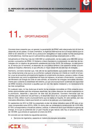 EL MERCADO DE LAS ENERGÍAS RENOVABLES NO CONVENCIONALES EN
CHILE
97979797
Oficina Económica y Comercial
de la Embajada de España
en Santiago de Chile
11. OPORTUNIDADES
Conviene tener presente que, en general, la penetración de ERNC está relacionada con el nivel de
desarrollo de los países. A modo orientativo, la Agencia Internacional de la Energía estima que en
2020 la UE obtendrá un 19,6% de su producción energética en base a estas fuentes (excluyendo
la hidroeléctrica), mientras que en Latinoamérica este porcentaje alcanzaría solo un 6%.
Actualmente en Chile hay más de 2.500 MW en construcción, de los cuales unos 686 MW corres-
ponden a proyectos de ERNC. El Gobierno chileno favorece la incorporación de este tipo de tec-
nologías con un objetivo de generación establecido por la ley 20/25. Sin embargo, no está previs-
ta, al menos por el momento, el desarrollo de una política tarifaria o de subsidios similar a la em-
pleada en España o Alemania, lo que dificulta un mayor desarrollo de este tipo de energías.
Asimismo, conviene recordar que, más allá de las oportunidades que pueda tener este mercado,
hay ciertas barreras a las que se va a enfrentar cualquier empresa con interés en invertir en el sec-
tor y que se encuentran principalmente ligadas al cumplimiento de plazos, acceso a redes o líneas
de transmisión así como la estabilidad de flujos de ingresos y el acceso a financiación. La postura
del Ministerio de Energía de Chile en este sentido, es fomentar las energías renovables decidida-
mente pero cuidando la estabilidad del sistema, ya que una incorporación acelerada de capacidad
de ERNC tendería a favorecer a aquellas que son de más rápida instalación y no necesariamente
las más competitivas.
En cualquier caso, no hay duda que el sector de las energías renovables en Chile presenta exce-
lentes oportunidades para las empresas españolas, las cuales disponen de amplia experiencia en
la promoción, desarrollo y ejecución de este tipo de proyectos. Conviene mencionar que los
trámites para la obtención de permisos y el desarrollo futuro de un proyecto de energías renova-
bles en Chile, difiere mucho al procedimiento que se realiza en España. En este sentido, son dos
mercados diferentes y habría que tenerlo en cuenta si se opta por una implantación.
En septiembre de 2014 la CNE ha presentado el plan de obras indicativo para el SIC para el pe-
riodo comprendido entre 2018 y 2030. En dicho plan se contempla la construcción de 4.979 MW.
El 70% correspondería a iniciativas solares y eólicas. A diferencia de lo que indicaba la agenda de
energía, en la que se pretendía dar un gran impulso al gas natural, sólo hay un proyecto de GNL
de 120 MW, que entraría en operación en enero de 2018.
En concreto son de interés los siguientes servicios:
• Servicios de ingeniería y asesoría en materia de energías renovables
 