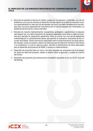 EL MERCADO DE LAS ENERGÍAS RENOVABLES NO CONVENCIONALES EN
CHILE
98989898
Oficina Económica y Comercial
de la Embajada de España
en Santiago de Chile
• Servicios de asistencia técnica en diseño y selección de equipos y materiales: uno de los
problemas a los que se enfrenta el desarrollo de este sector es la falta de recursos huma-
nos especializados en este tipo de tecnologías así como una débil infraestructura tecnoló-
gica (hay muy poca capacidad de manufactura por lo que los equipos son importados y la
asistencia técnica de los mismos también).
• Estudios de impacto medioambiental, topográficos, geológicos y geotécnicos: en algunas
tecnologías hay una falta importante de personal capacitado para llevar a cabo los estu-
dios (por ejemplo en exploración geotermia). Chile no cuenta con una red de estaciones
meteorológicas lo suficientemente densa que permita la evaluación exhaustiva de los re-
cursos renovables. Existe información disponible sobre el potencial de los recursos natura-
les del país, si bien se podrían mejorar los sistemas para la obtención de dicha información
y su localización, la cual en algunos casos, dificulta la identificación de sitios adecuados
para el desarrollo de proyectos de ERNC y retrasa su implementación.
• Desarrollo de proyectos llave en mano: son bien acogidas las empresas que se encargan
de todas las fases del proyecto, desde su diseño hasta la ejecución y puesta en marcha
del mismo.
• Desarrollo de proyectos para autoconsumo energético apoyados en la Ley 20.571 (Ley del
Net Billing).
 