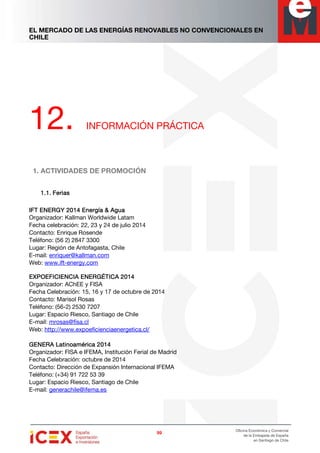 EL MERCADO DE LAS ENERGÍAS RENOVABLES NO CONVENCIONALES EN
CHILE
99999999
Oficina Económica y Comercial
de la Embajada de España
en Santiago de Chile
12. INFORMACIÓN PRÁCTICA
1. ACTIVIDADES DE PROMOCIÓN
1.1.1.1.1.1.1.1. FeriasFeriasFeriasFerias
IFT ENERGYIFT ENERGYIFT ENERGYIFT ENERGY 2014 Energía & Agua2014 Energía & Agua2014 Energía & Agua2014 Energía & Agua
Organizador: Kallman Worldwide Latam
Fecha celebración: 22, 23 y 24 de julio 2014
Contacto: Enrique Rosende
Teléfono: (56 2) 2847 3300
Lugar: Región de Antofagasta, Chile
E-mail: enriquer@kallman.com
Web: www.ift-energy.com
EXPOEFICIENCIA ENERGÉTICAEXPOEFICIENCIA ENERGÉTICAEXPOEFICIENCIA ENERGÉTICAEXPOEFICIENCIA ENERGÉTICA 2014201420142014
Organizador: AChEE y FISA
Fecha Celebración: 15, 16 y 17 de octubre de 2014
Contacto: Marisol Rosas
Teléfono: (56-2) 2530 7207
Lugar: Espacio Riesco, Santiago de Chile
E-mail: mrosas@fisa.cl
Web: http://www.expoeficienciaenergetica.cl/
GENERA Latinoamérica 2014GENERA Latinoamérica 2014GENERA Latinoamérica 2014GENERA Latinoamérica 2014
Organizador: FISA e IFEMA, Institución Ferial de Madrid
Fecha Celebración: octubre de 2014
Contacto: Dirección de Expansión Internacional IFEMA
Teléfono: (+34) 91 722 53 39
Lugar: Espacio Riesco, Santiago de Chile
E-mail: generachile@ifema.es
 