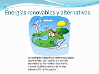 Energías renovables y alternativas 
Las energías renovables y alternativas están 
actualmente sustituyendo a la energía 
procedente de los combustibles fósiles. 
Algunas de ellas se muestran en esta 
presentación de fotografías". 
 