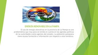 ENERGÍA RENOVABLEEN LA PAMPA
El uso de energía alterativas en la provincia de La Pampa es una
problemática que muy poco es tenida en cuenta en las agendas políticas
de las autoridades (como agentes del estado). La población pampeana
tiene escasa formación e información con respecto a esta temática.
 