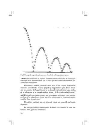 Fig 4.5 Luego de repetidos choques con el suelo la pelota queda en reposo.
A 4.31 Sintetiza mediante un esquema la cadena de transformaciones de energía que
tiene lugar en los siguientes casos: a) el ciclo del agua, b) la formación de vientos, c) la
fotosíntesis de las plantas.

Pudiéramos, también, intentar ir más atrás en las cadenas de transformaciones consideradas en este epígrafe y preguntarnos: ¿De dónde proceden las energías de la pelota que se ha lanzado verticalmente hacia arriba,
de la pelota que se ha elevado a cierta altura y de la propia radiación solar?
A 4.32 Estima la energía que requiere una persona para subir cuatro pisos por unas
escaleras. ¿Por qué podemos afirmar que dicho valor es superior al de su energía potencial al llegar al cuarto piso?

El análisis realizado en este epígrafe puede ser resumido del modo
siguiente:
La energía cambia constantemente de forma, se transmite de unos sistemas a otros, pero no desaparece.
96

 
