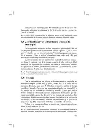 Esta conclusión constituye parte del contenido de una de las leyes fundamentales relativas a la naturaleza: la ley de transformación y conservación de la energía.
A 4.33 Explica desde el punto de vista de la energía, por qué en una pendiente el consumo de combustible de un camión es mayor durante la subida que durante la bajada.

4.3 ¿Mediante qué vías se transforma y transmite
la energía?
En los apartados anteriores se han respondido, parcialmente, dos de
las preguntas planteadas en la introducción de este capítulo: ¿Qué es energía? y ¿Cuáles son sus tipos principales? También empezamos a responder la pregunta ¿Cómo se utiliza? Ahora la cuestión básica será: ¿De qué
modos se transforma y transmite la energía?
Durante el estudio de este capítulo has analizado numerosas situaciones desde el punto de vista de la energía. A partir de ellas no te será difícil
identificar las siguientes vías, mediante las cuales se transforma y transmite: aplicación de fuerzas, calentamiento, radiación. A continuación, examinamos cada una de ellas más detalladamente.
A 4.34 Describe ejemplos de transformación y transmisión de energía mediante cada
una de las vías mencionadas en el texto.

4.3.1 Trabajo
Para la realización de sus labores, el hombre primitivo empleaba herramientas simples (hacha, arco y flecha, arado, etc.) y la fuerza de sus
músculos. Después, hace unos 5 000 años, comenzó a utilizar la fuerza
ejercida por animales. Se estima que a mediados del siglo XIX, más del 90 %
del trabajo aún era realizado por hombres y animales. Luego, para aplicar
fuerzas empezó a valerse cada vez más ampliamente de máquinas que emplean combustibles, como las de vapor y los motores de combustión. Por
consiguiente, históricamente el trabajo estuvo vinculado con la utilización
de energía –ya sea de hombres, animales o combustibles– y la aplicación
de fuerzas (fig 4.6). Esta noción de trabajo se extendió a la ciencia.
Trabajo es el proceso en el cual se transforma y transmite energía mediante la aplicación de fuerzas.
A 4.35 Desde la antigüedad, para aumentar o disminuir la fuerza aplicada y variar su
dirección, el hombre se ha valido de ciertos dispositivos denominados “máquinas sim-

97

 