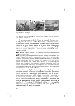 Fig. 4.6 ¿Qué es el trabajo?
ples”: palanca, plano inclinado, polea, torno. Describe ejemplos concretos de utilización de dichos dispositivos.

Es necesario aclarar que desde el punto de vista de la ciencia, se realiza trabajo no solo cuando el hombre, directamente o valiéndose de animales y máquinas, origina transformaciones de energía a fin de producir algo.
Igualmente se realiza durante la caída de un cuerpo desde cierta altura, o
cuando en un televisor, los electrones son acelerados hacia su pantalla. En
estos casos también se transforma o transmite energía por medio de la aplicación de fuerzas.
A 4.36 Describe ejemplos diferentes a los del texto en que se transforme o transmita
energía mediante trabajo.
A 4.37 Analiza las siguientes situaciones y decide en cuáles se realiza trabajo: a) se
lanza un bloque sobre la superficie de una mesa horizontal y, al cabo de cierto tiempo,
se detiene; b) un bloque se encuentra en reposo apoyado sobre una mesa; c) se levanta
una maleta desde el piso hasta cierta altura; d) se eleva la temperatura de un cuerpo a
la llama de un mechero; e) la Tierra se mueve alrededor del Sol; f) un cuerpo está
cayendo desde cierta altura; g) se golpea con un martillo un pedazo de metal y este
eleva su temperatura; h) un bloque se mueve sobre una mesa horizontal sin fricción
con velocidad constante; i) un cuerpo de metal colocado al sol eleva su temperatura;
j) una maza choca con una pared y la destruye.

El análisis de múltiples situaciones pone de manifiesto que para la
realización de trabajo se requiere que los puntos donde están aplicadas las
fuerzas se desplacen. Por otra parte, mientras mayores sean las fuerzas y
los desplazamientos, mayor será la energía transformada o transmitida y,
en consecuencia, el trabajo realizado. Por eso, en algunos casos elementales, los científicos determinan la energía transformada o transmitida por
medio de la aplicación de fuerzas, es decir, mediante trabajo, empleando la
ecuación W = F . d, donde W (inicial de la palabra work, que significa
trabajo en idioma inglés) representa el trabajo, F, la fuerza aplicada y d, el
desplazamiento de su punto de aplicación.
98

 