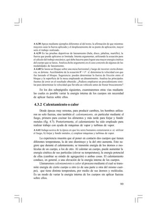 A 4.38 Apoya mediante ejemplos diferentes al del texto, la afirmación de que mientras
mayores sean la fuerza aplicada y el desplazamiento de su punto de aplicación, mayor
será el trabajo realizado.
A 4.39 En las pruebas deportivas de lanzamiento (bala, disco, jabalina, martillo), la
fuerza que puede aplicarse es limitada. Intenta argumentar, utilizando la ecuación para
el cálculo del trabajo mecánico, qué debe hacerse para lograr una mayor energía cinética
del cuerpo que se lanza. Analiza dicho argumento en el caso concreto de algunas de las
modalidades de lanzamiento.
A 4.40 Se lanza un bloque sobre una mesa horizontal y luego de recorrer cierta distancia, se detiene. Auxiliándote de la ecuación W = F · d, determina la velocidad con que
fue lanzado el bloque. Sugerencia: puedes determinar la fuerza de fricción entre el
bloque y la superficie de la mesa empleando un dinamómetro. Analiza las principales
fuentes de error en el resultado obtenido. ¿Pudiera emplearse un procedimiento similar para determinar la velocidad que llevaba un vehículo antes de frenar bruscamente?

En los dos subepígrafes siguientes, examinaremos otras vías mediante
las cuales es posible variar la energía interna de los cuerpos sin necesidad
de aplicar fuerza sobre ellos.

4.3.2 Calentamiento o calor
Desde épocas muy remotas, para producir cambios, los hombres utilizaron no solo fuerzas, sino también el calentamiento, en particular mediante el
fuego, primero para cocinar los alimentos y más tarde para forjar y fundir
metales (fig. 4.7). Posteriormente, el calentamiento ha sido empleado para
realizar trabajo con ayuda de máquinas de vapor y turbinas de vapor.
A 4.41 Indaga acerca de la época en que los seres humanos comenzaron a: a) utilizar
el fuego, b) forjar y fundir metales, c) emplear máquinas y turbinas de vapor.

La experiencia muestra que al poner en contacto dos cuerpos que tienen
diferentes temperaturas, la de uno disminuye y la del otro aumenta. Esto sugiere que durante el calentamiento, se transmite energía de los átomos o moléculas de un cuerpo, a los de otro. Al calentar un cuerpo, puede aumentar la
energía cinética de sus partículas (elevar su temperatura), la energía potencial
de ellas (cambiar su estado de agregación) o ambas cosas. El calentamiento
conduce, en general, a una elevación de la energía interna de los cuerpos.
Llamaremos calentamiento o calor al proceso mediante el cual se transmite energía de cierto cuerpo a otro (o de una parte a otra del mismo cuerpo), que tiene distinta temperatura, por medio de sus átomos y moléculas.
Es un modo de variar la energía interna de los cuerpos sin aplicar fuerzas
sobre ellos.
99

 