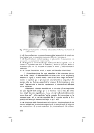 Fig. 4.7 Para producir cambios los hombres utilizaron no solo fuerzas, sino también el
calentamiento.
A 4.42 Ilustra mediante una representación esquemática, la transmisión de energía que
tiene lugar al poner en contacto dos cuerpos con diferentes temperaturas.
A 4.43 Describe e ilustra mediante ejemplos, en qué consisten el calentamiento por
conducción y el calentamiento por convección.
A 4.44 Suspende un cilindro metálico por medio de una banda de papel. Coloca el
cilindro así suspendido, en la llama de una hornilla y observa lo que ocurre. Repite la
experiencia, pero esta vez, utilizando un cilindro de madera. ¿Cómo se explica lo
observado?
A 4.45 ¿Por qué el congelador se sitúa en la parte superior de los refrigeradores?

El calentamiento puede dar lugar a cambios en los estados de agregación de los cuerpos, al desplazamiento de ellos (como en las máquinas y
turbinas de vapor), o a otros efectos. Pero el caso más simple de calentamiento es aquel en que se produce solo una variación de temperatura del
cuerpo. ¿De qué factores dependerá la variación de temperatura en este
caso? Para concretar la situación consideremos el calentamiento del agua
de un recipiente.
La experiencia cotidiana muestra que la elevación de la temperatura
del agua depende de la energía que se le transmite y de su masa. La forma
más simple de estas dependencias puede ser expresada matemáticamente
como sigue: ∆T = Q/m, donde ∆T es la variación de temperatura, m, la
masa de agua y Q, la energía transmitida. De la ecuación anterior se desprende que la energía transmitida al agua es Q = m∆T.
A 4.46 Argumenta, desde el punto de vista de la estructura atómico-molecular de los
cuerpos, la idea de que la variación de temperatura de un cuerpo depende de la energía
que le transmitimos y de su masa. Apoya dicha idea con ejemplos de la vida cotidiana.

100

 