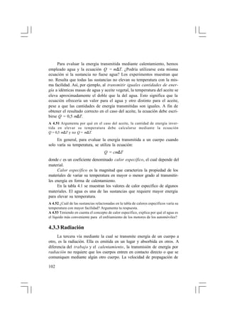 Para evaluar la energía transmitida mediante calentamiento, hemos
empleado agua y la ecuación Q = m∆T. ¿Podría utilizarse esta misma
ecuación si la sustancia no fuese agua? Los experimentos muestran que
no. Resulta que todas las sustancias no elevan su temperatura con la misma facilidad. Así, por ejemplo, al transmitir iguales cantidades de energía a idénticas masas de agua y aceite vegetal, la temperatura del aceite se
eleva aproximadamente el doble que la del agua. Esto significa que la
ecuación ofrecería un valor para el agua y otro distinto para el aceite,
pese a que las cantidades de energía transmitidas son iguales. A fin de
obtener el resultado correcto en el caso del aceite, la ecuación debe escribirse Q = 0,5 m∆T.
A 4.51 Argumenta por qué en el caso del aceite, la cantidad de energía invertida en elevar su temperatura debe calcularse mediante la ecuación
Q = 0,5 m∆T y no Q = m∆T.

En general, para evaluar la energía transmitida a un cuerpo cuando
solo varía su temperatura, se utiliza la ecuación:
Q = cm∆T
donde c es un coeficiente denominado calor específico, el cual depende del
material.
Calor específico es la magnitud que caracteriza la propiedad de los
materiales de variar su temperatura en mayor o menor grado al transmitirles energía en forma de calentamiento.
En la tabla 4.1 se muestran los valores de calor específico de algunos
materiales. El agua es una de las sustancias que requiere mayor energía
para elevar su temperatura.
A 4.52 ¿Cuál de las sustancias relacionadas en la tabla de calores específicos varía su
temperatura con mayor facilidad? Argumenta tu respuesta.
A 4.53 Teniendo en cuenta el concepto de calor específico, explica por qué el agua es
el líquido más conveniente para el enfriamiento de los motores de los automóviles?

4.3.3 Radiación
La tercera vía mediante la cual se transmite energía de un cuerpo a
otro, es la radiación. Ella es emitida en un lugar y absorbida en otros. A
diferencia del trabajo y el calentamiento, la transmisión de energía por
radiación no requiere que los cuerpos entren en contacto directo o que se
comuniquen mediante algún otro cuerpo. La velocidad de propagación de
102

 