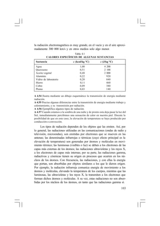 la radiación electromagnética es muy grande, en el vacío y en el aire aproximadamente 300 000 km/s y en otros medios solo algo menor.
Tabla 4.1
CALORES ESPECÍFICOS DE ALGUNAS SUSTANCIAS
Sustancia
Agua
Queroseno
Aceite vegetal
Aluminio
Vidrio de laboratorio
Hierro
Cobre
Plomo

c (kcal/kg °C)
1,00
0,51
0,48
0,22
0,20
0,11
0,09
0,03

c (J/kg °C)
4 200
2 100
2 000
920
840
460
380
140

A 4.54 Ilustra mediante un dibujo esquemático la transmisión de energía mediante
radiación.
A 4.55 Precisa algunas diferencias entre la transmisión de energía mediante trabajo y
calentamiento, y su transmisión por radiación.
A 4.56 Ejemplifica algunos tipos de radiación.
A 4.57 Cuando estamos a la sombra de una nube y de pronto esta deja pasar la luz del
Sol, inmediatamente percibimos una sensación de calor en nuestra piel. Discute la
posibilidad de que en este caso, la elevación de temperatura se haya producido por
conducción o convección.

Los tipos de radiación dependen de los objetos que las emiten. Así, por
lo general, las radiaciones utilizadas en las comunicaciones (ondas de radio y
televisión, microondas), son emitidas por electrones que se mueven en las
antenas; las denominadas infrarrojas o térmicas (cuyo efecto principal es la
elevación de temperatura) son generadas por átomos y moléculas en movimiento térmico; las luminosas (visibles o luz) se deben a los electrones de las
capas más externas de los átomos; las radiaciones ultravioletas y los rayos X,
a los electrones de capas más internas; por su parte, las radiaciones gamma,
radiactivas y cósmicas tienen su origen en procesos que ocurren en los núcleos de los átomos. Con frecuencia, las radiaciones, y con ellas la energía
que portan, son absorbidas por objetos similares a los que le dieron origen.
Por ejemplo, la radiación infrarroja comunica energía de movimiento a los
átomos y moléculas, elevando la temperatura de los cuerpos, mientras que las
luminosas, las ultravioletas y los rayos X, la transmiten a los electrones que
forman dichos átomos y moléculas. A su vez, estas radiaciones no son absorbidas por los núcleos de los átomos, en tanto que las radiaciones gamma sí.
103

 