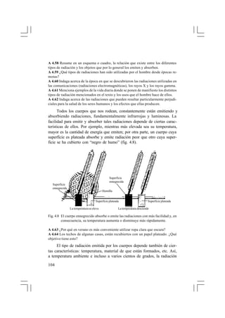 A 4.58 Resume en un esquema o cuadro, la relación que existe entre los diferentes
tipos de radiación y los objetos que por lo general los emiten y absorben.
A 4.59 ¿Qué tipos de radiaciones han sido utilizadas por el hombre desde épocas remotas?
A 4.60 Indaga acerca de la época en que se descubrieron las radiaciones utilizadas en
las comunicaciones (radiaciones electromagnéticas), los rayos X y los rayos gamma.
A 4.61 Menciona ejemplos de la vida diaria donde se ponen de manifiesto los distintos
tipos de radiación mencionados en el texto y los usos que el hombre hace de ellos.
A 4.62 Indaga acerca de las radiaciones que pueden resultar particularmente perjudiciales para la salud de los seres humanos y los efectos que ellas producen.

Todos los cuerpos que nos rodean, constantemente están emitiendo y
absorbiendo radiaciones, fundamentalmente infrarrojas y luminosas. La
facilidad para emitir y absorber tales radiaciones depende de ciertas características de ellos. Por ejemplo, mientras más elevada sea su temperatura,
mayor es la cantidad de energía que emiten; por otra parte, un cuerpo cuya
superficie es plateada absorbe y emite radiación peor que otro cuya superficie se ha cubierto con “negro de humo” (fig. 4.8).

Superficie
ennegrecida
Superficie
ennegrecida
Hornilla
Superficie plateada
La temperatura se eleva

Superficie plateada

La temperatura desciende

Fig. 4.8 El cuerpo ennegrecido absorbe o emite las radiaciones con más facilidad y, en
consecuencia, su temperatura aumenta o disminuye más rápidamente.
A 4.63 ¿Por qué en verano es más conveniente utilizar ropa clara que oscura?
A 4.64 Los techos de algunas casas, están recubiertos con un papel plateado. ¿Qué
objetivo tiene esto?

El tipo de radiación emitida por los cuerpos depende también de ciertas características: temperatura, material de que están formados, etc. Así,
a temperatura ambiente e incluso a varios cientos de grados, la radiación
104

 