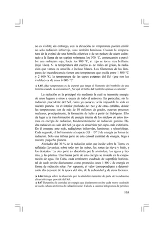 no es visible; sin embargo, con la elevación de temperatura pueden emitir
no solo radiación infrarroja, sino también luminosa. Cuando la temperatura de la espiral de una hornilla eléctrica o de un pedazo de acero calentado a la llama de un soplete sobrepasa los 500 °C, comenzamos a percibir una radiación roja; hacia los 900 °C, el rojo se torna más brillante
(rojo vivo). Si la temperatura del cuerpo es de miles de grado, la radiación que vemos es amarilla e incluso blanca. Los filamentos de las lámparas de incandescencia tienen una temperatura que oscila entre 1 800 °C
y 2 600 °C; la temperatura de las capas externas del Sol (que son las
visibles) es de unos 6 000 °C.
A 4.65 ¿Qué temperatura es de esperar que tenga el filamento del bombillo de una
linterna cuando la accionamos? ¿Por qué el bulbo del bombillo apenas se calienta?

La radiación es la principal vía mediante la cual se transmite energía
de unos lugares a otros a escala de todo el universo. En particular, sin la
radiación procedente del Sol, como ya conoces, sería imposible la vida en
nuestro planeta. En el interior profundo del Sol y de otras estrellas, donde
las temperaturas son de más de 10 millones de grados, ocurren procesos
nucleares, principalmente, la formación de helio a partir de hidrógeno. Ello
da lugar a la transformación de energía interna de los núcleos de estos átomos en energía de radiación, fundamentalmente de radiación gamma. Dicha radiación no sale del Sol, ya que es absorbida por capas más exteriores.
De él emanan, ante todo, radiaciones infrarrojas, luminosas y ultravioletas.
Cada segundo, el Sol transmite al espacio 3,8 · 1026 J de energía en forma de
radiación. Solo una ínfima parte de esta colosal cantidad de energía, llega a
nuestro pequeño planeta.
Alrededor del 30 % de la radiación solar que incide sobre la Tierra, es
reflejada (devuelta), sobre todo por las nubes, las zonas de nieve y hielo, y
los desiertos. La otra parte es absorbida por la atmósfera, las aguas y tierras, y las plantas. Una buena parte de esta energía se invierte en la evaporación de agua. En Cuba, cada centímetro cuadrado de superficie horizontal de suelo recibe diariamente, como promedio, unos 1 800 J de energía en
forma de radiación solar. Por supuesto, el valor correspondiente a determinado día depende de la época del año, de la nubosidad y de otros factores.
A 4.66 Indaga sobre la absorción por la atmósfera terrestre de parte de la radiación
ultravioleta que procede del Sol.
A 4.67 Determina la cantidad de energía que diariamente recibe cada metro cuadrado
de suelo cubano en forma de radiación solar. Calcula a cuántos kilogramos de petróleo

105

 