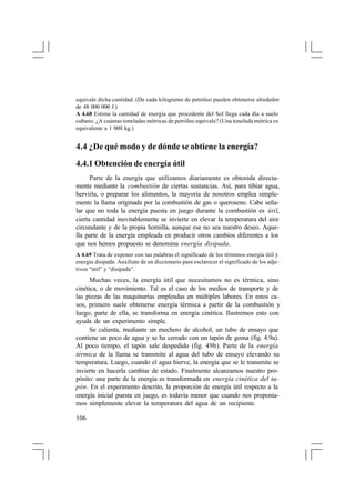 equivale dicha cantidad. (De cada kilogramo de petróleo pueden obtenerse alrededor
de 48 000 000 J.)
A 4.68 Estima la cantidad de energía que procedente del Sol llega cada día a suelo
cubano. ¿A cuántas toneladas métricas de petróleo equivale? (Una tonelada métrica es
equivalente a 1 000 kg.)

4.4 ¿De qué modo y de dónde se obtiene la energía?
4.4.1 Obtención de energía útil
Parte de la energía que utilizamos diariamente es obtenida directamente mediante la combustión de ciertas sustancias. Así, para tibiar agua,
hervirla, o preparar los alimentos, la mayoría de nosotros emplea simplemente la llama originada por la combustión de gas o queroseno. Cabe señalar que no toda la energía puesta en juego durante la combustión es útil,
cierta cantidad inevitablemente se invierte en elevar la temperatura del aire
circundante y de la propia hornilla, aunque ese no sea nuestro deseo. Aquella parte de la energía empleada en producir otros cambios diferentes a los
que nos hemos propuesto se denomina energía disipada.
A 4.69 Trata de exponer con tus palabras el significado de los términos energía útil y
energía disipada. Auxíliate de un diccionario para esclarecer el significado de los adjetivos “útil” y “disipada”.

Muchas veces, la energía útil que necesitamos no es térmica, sino
cinética, o de movimiento. Tal es el caso de los medios de transporte y de
las piezas de las maquinarias empleadas en múltiples labores. En estos casos, primero suele obtenerse energía térmica a partir de la combustión y
luego, parte de ella, se transforma en energía cinética. Ilustremos esto con
ayuda de un experimento simple.
Se calienta, mediante un mechero de alcohol, un tubo de ensayo que
contiene un poco de agua y se ha cerrado con un tapón de goma (fig. 4.9a).
Al poco tiempo, el tapón sale despedido (fig. 4
.9b). Parte de la energía
térmica de la llama se transmite al agua del tubo de ensayo elevando su
temperatura. Luego, cuando el agua hierve, la energía que se le transmite se
invierte en hacerla cambiar de estado. Finalmente alcanzamos nuestro propósito: una parte de la energía es transformada en energía cinética del tapón. En el experimento descrito, la proporción de energía útil respecto a la
energía inicial puesta en juego, es todavía menor que cuando nos proponíamos simplemente elevar la temperatura del agua de un recipiente.
106

 
