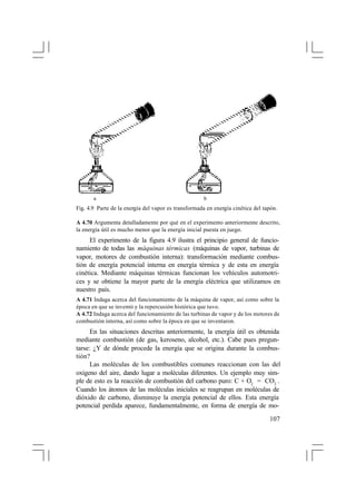 a

b

Fig. 4.9 Parte de la energía del vapor es transformada en energía cinética del tapón.
A 4.70 Argumenta detalladamente por qué en el experimento anteriormente descrito,
la energía útil es mucho menor que la energía inicial puesta en juego.

El experimento de la figura 4.9 ilustra el principio general de funcionamiento de todas las máquinas térmicas (máquinas de vapor, turbinas de
vapor, motores de combustión interna): transformación mediante combustión de energía potencial interna en energía térmica y de esta en energía
cinética. Mediante máquinas térmicas funcionan los vehículos automotrices y se obtiene la mayor parte de la energía eléctrica que utilizamos en
nuestro país.
A 4.71 Indaga acerca del funcionamiento de la máquina de vapor, así como sobre la
época en que se inventó y la repercusión histórica que tuvo.
A 4.72 Indaga acerca del funcionamiento de las turbinas de vapor y de los motores de
combustión interna, así como sobre la época en que se inventaron.

En las situaciones descritas anteriormente, la energía útil es obtenida
mediante combustión (de gas, keroseno, alcohol, etc.). Cabe pues preguntarse: ¿Y de dónde procede la energía que se origina durante la combustión?
Las moléculas de los combustibles comunes reaccionan con las del
oxígeno del aire, dando lugar a moléculas diferentes. Un ejemplo muy simple de esto es la reacción de combustión del carbono puro: C + O2 = CO2 .
Cuando los átomos de las moléculas iniciales se reagrupan en moléculas de
dióxido de carbono, disminuye la energía potencial de ellos. Esta energía
potencial perdida aparece, fundamentalmente, en forma de energía de mo107

 