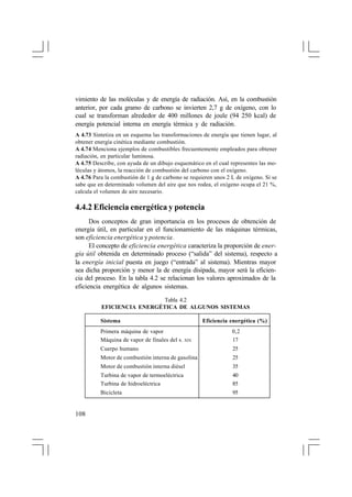 vimiento de las moléculas y de energía de radiación. Así, en la combustión
anterior, por cada gramo de carbono se invierten 2,7 g de oxígeno, con lo
cual se transforman alrededor de 400 millones de joule (94 250 kcal) de
energía potencial interna en energía térmica y de radiación.
A 4.73 Sintetiza en un esquema las transformaciones de energía que tienen lugar, al
obtener energía cinética mediante combustión.
A 4.74 Menciona ejemplos de combustibles frecuentemente empleados para obtener
radiación, en particular luminosa.
A 4.75 Describe, con ayuda de un dibujo esquemático en el cual representes las moléculas y átomos, la reacción de combustión del carbono con el oxígeno.
A 4.76 Para la combustión de 1 g de carbono se requieren unos 2 L de oxígeno. Si se
sabe que en determinado volumen del aire que nos rodea, el oxígeno ocupa el 21 %,
calcula el volumen de aire necesario.

4.4.2 Eficiencia energética y potencia
Dos conceptos de gran importancia en los procesos de obtención de
energía útil, en particular en el funcionamiento de las máquinas térmicas,
son eficiencia energética y potencia.
El concepto de eficiencia energética caracteriza la proporción de energía útil obtenida en determinado proceso (“salida” del sistema), respecto a
la energía inicial puesta en juego (“entrada” al sistema). Mientras mayor
sea dicha proporción y menor la de energía disipada, mayor será la eficiencia del proceso. En la tabla 4.2 se relacionan los valores aproximados de la
eficiencia energética de algunos sistemas.
Tabla 4.2
EFICIENCIA ENERGÉTICA DE ALGUNOS SISTEMAS
Sistema

Eficiencia energética (%)

Primera máquina de vapor
Máquina de vapor de finales del s. XIX
Cuerpo humano

25,0

Motor de combustión interna de gasolina

25,0

Motor de combustión interna diésel

35,0

Turbina de vapor de termoeléctrica
Turbina de hidroeléctrica

40,0
85,0

Bicicleta

108

0,2
17,0

95,0

 