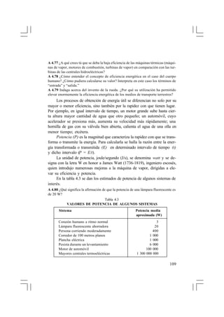 A 4.77 ¿A qué crees tú que se deba la baja eficiencia de las máquinas térmicas (máquinas de vapor, motores de combustión, turbinas de vapor) en comparación con las turbinas de las centrales hidroeléctricas?
A 4.78 ¿Cómo entender el concepto de eficiencia energética en el caso del cuerpo
humano? ¿Cómo pudiera calcularse su valor? Interpreta en este caso los términos de
“entrada” y “salida.”
A 4.79 Indaga acerca del invento de la rueda. ¿Por qué su utilización ha permitido
elevar enormemente la eficiencia energética de los medios de transporte terrestres?

Los procesos de obtención de energía útil se diferencian no solo por su
mayor o menor eficiencia, sino también por la rapidez con que tienen lugar.
Por ejemplo, en igual intervalo de tiempo, un motor grande sube hasta cierta altura mayor cantidad de agua que otro pequeño; un automóvil, cuyo
acelerador se presiona más, aumenta su velocidad más rápidamente; una
hornilla de gas con su válvula bien abierta, calienta el agua de una olla en
menor tiempo; etcétera.
Potencia (P) es la magnitud que caracteriza la rapidez con que se transforma o transmite la energía. Para calcularla se halla la razón entre la energía transformada o transmitida (E) en determinado intervalo de tiempo (t)
y dicho intervalo (P = E/t).
La unidad de potencia, joule/segundo (J/s), se denomina watt y se designa con la letra W en honor a James Watt (1736-1819), ingeniero escosés,
quien introdujo numerosas mejoras a la máquina de vapor, dirigidas a elevar su eficiencia y potencia.
En la tabla 4.3 se dan los estimados de potencia de algunos sistemas de
interés.
A 4.80 ¿Qué significa la afirmación de que la potencia de una lámpara fluorescente es
de 20 W?
Tabla 4.3
VALORES DE POTENCIA DE ALGUNOS SISTEMAS
Sistema
Corazón humano a ritmo normal
Lámpara fluorescente ahorradora
Persona corriendo moderadamente
Corredor de 100 metros planos
Plancha eléctrica
Pesista durante un levantamiento
Motor de automóvil
Mayores centrales termoeléctricas

Potencia media
aproximada (W)
3
20
400
1 000
1 000
6 000
100 000
1 300 000 000

109

 