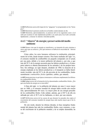 A 4.81 Reflexiona acerca del origen de los “apagones” no programados en las “horas
pico”.
A 4.82 Determina la potencia media de un hombre común durante un día.
A 4.83 Determina, aproximadamente, tu potencia útil en los siguientes casos: a) al
subir por escaleras lo más rápidamente posible a un cuarto piso; b) al salir corriendo
rápidamente y alcanzar la máxima velocidad posible.

4.4.3 “Ahorro” de energía y preservación del medio
ambiente
A 4.84 Hemos visto que la energía se transforma y se transmite de unos sistemas a
otros, pero que se conserva. ¿Por qué entonces se habla de la necesidad de “ahorrar
energía”?

Cómo sabes, los seres humanos utilizaron la combustión, principalmente de la leña, desde tiempos remotos. Pero hasta mediados del siglo XIX,
el consumo mundial de combustibles era pequeño comparado con el actual,
por una parte, debido a la menor población del planeta y, por otra, a que
más del 95 % de la energía necesaria para las labores productivas y el transporte todavía se obtenía directamente de los animales y de los propios hombres. Sin embargo, un siglo después, alrededor de 1960, la situación de la
energía empleada en las labores productivas y el transporte se había literalmente invertido: más del 95 % de ella provenía de los combustibles, fundamentalmente combustibles fósiles (petróleo, carbón, gas natural).
A 4.85 Intenta precisar en qué época comenzaron a utilizarse ampliamente los diferentes combustibles fósiles.
A 4.86 Indaga acerca de la formación de los denominados combustibles fósiles. ¿Por
qué esta fuente de energía no es renovable?

A fines del siglo XX la población del planeta era unas 6 veces mayor
que en 1800, y el consumo mundial de energía había crecido aún mucho
más, aproximadamente 80 veces. La mayor parte de esa energía procedía
de los combustibles fósiles. Cabe señalar, además, que el 80 % de ella era
utilizada por solo el 20 % de los habitantes, es decir, por una minoría.
A 4.87 Reflexiona acerca de las causas de que durante los pasados dos siglos el
crecimiento del consumo mundial de energía haya sido mucho mayor que el de la
población.

De este modo, durante las últimas décadas, la base energética fundamental del planeta han sido los combustibles fósiles, cuyo consumo, a causa del crecimiento de la población mundial y de su empleo desmedido, ha
110

 