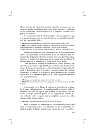ido en aumento. De mantenerse semejante situación, las reservas, en particular de petróleo, quedarán agotadas en un futuro próximo. La conciencia
de esta realidad está a su vez influyendo en la progresiva elevación de los
precios del petróleo.
Por tanto, la necesidad de “ahorrar energía” responde, en primer lugar,
a la urgencia de economizar la principal fuente de energía útil en la actualidad: los combustibles fósiles.
A 4.88 Averigua cómo ha variado el precio del petróleo en los últimos años.
A 4.89 ¿En qué debieran consistir, en esencia, las propuestas de ahorro de energía?
Considera las fases de producción, transmisión y utilización de la energía.
A 4.90 Propón una serie de medidas que contribuyan a “ahorrar” energía en la casa.

Además del interés que tiene disminuir el uso de estos combustibles
debido a su agotamiento y encarecimiento, existe aún otra razón para ello:
la necesidad de preservar el medio ambiente. Dos serios problemas aparecieron en el pasado siglo: el aumento de la concentración de dióxido de
carbono (CO2 ) en la atmósfera y la formación de lluvias ácidas.
Como ya conoces, durante la combustión de carbón, petróleo y sus
derivados, y gas natural se genera CO2 . En los últimos cien años la concentración de este gas en la atmósfera se ha incrementado 1,3 veces, intensificando el denominado efecto invernadero en nuestro planeta. De continuar
aumentando su cantidad en la atmósfera, puede producirse una elevación
significativa de la temperatura global de la Tierra, con graves consecuencias para la humanidad.
A 4.91 Indaga acerca de lo que se denomina efecto invernadero.
A 4.92 Reflexiona sobre las consecuencias que puede traer el calentamiento global de
la Tierra.

Conjuntamente con el dióxido de carbono, las termoeléctricas y vehículos de motor habituales emiten a la atmósfera dióxido de azufre y óxidos de
nitrógeno, los cuales dan lugar a ácido sulfúrico y ácido nítrico. Estas sustancias son luego arrastradas por las lluvias, originando las llamadas lluvias ácidas, las cuales en algunas regiones del planeta alcanzan una acidez,
incluso, similar a la del vinagre.
A 4.93 Indaga acerca de las consecuencias de las lluvias ácidas.

Tanto el problema del agotamiento de los combustibles fósiles como
el de la contaminación debido a su utilización, pueden ser enfrentados mediante el empleo de fuentes alternativas de energía, que sean renovables y
111

 