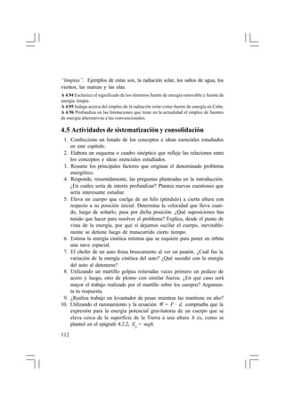 “limpias”. Ejemplos de estas son, la radiación solar, los saltos de agua, los
vientos, las mareas y las olas.
A 4.94 Esclarece el significado de los términos fuente de energía renovable y fuente de
energía limpia.
A 4.95 Indaga acerca del empleo de la radiación solar como fuente de energía en Cuba.
A 4.96 Profundiza en las limitaciones que tiene en la actualidad el empleo de fuentes
de energía alternativas a las convencionales.

4.5 Actividades de sistematización y consolidación
1. Confecciona un listado de los conceptos e ideas esenciales estudiados
en este capítulo.
2. Elabora un esquema o cuadro sinóptico que refleje las relaciones entre
los conceptos e ideas esenciales estudiados.
3. Resume los principales factores que originan el denominado problema
energético.
4. Responde, resumidamente, las preguntas planteadas en la introducción.
¿En cuáles sería de interés profundizar? Plantea nuevas cuestiones que
sería interesante estudiar.
5. Eleva un cuerpo que cuelga de un hilo (péndulo) a cierta altura con
respecto a su posición inicial. Determina la velocidad que lleva cuando, luego de soltarlo, pasa por dicha posición. ¿Qué suposiciones has
tenido que hacer para resolver el problema? Explica, desde el punto de
vista de la energía, por qué si dejamos oscilar el cuerpo, inevitablemente se detiene luego de transcurrido cierto tiempo.
6. Estima la energía cinética mínima que se requiere para poner en órbita
una nave espacial.
7. El chofer de un auto frena bruscamente al ver un peatón. ¿Cuál fue la
variación de la energía cinética del auto? ¿Qué sucedió con la energía
del auto al detenerse?
8. Utilizando un martillo golpea reiteradas veces primero un pedazo de
acero y luego, otro de plomo con similar fuerza. ¿En qué caso será
mayor el trabajo realizado por el martillo sobre los cuerpos? Argumenta tu respuesta.
9. ¿Realiza trabajo un levantador de pesas mientras las mantiene en alto?
10. Utilizando el razonamiento y la ecuación W = F · d, comprueba que la
expresión para la energía potencial gravitatoria de un cuerpo que se
eleva cerca de la superficie de la Tierra a una altura h es, como se
planteó en el epígrafe 4.2.2, Ep = mgh.
112

 