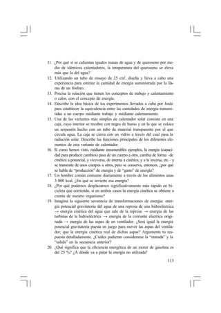 11. ¿Por qué si se calientan iguales masas de agua y de queroseno por medio de idénticos calentadores, la temperatura del queroseno se eleva
más que la del agua?
12. Utilizando un tubo de ensayo de 25 cm3 , diseña y lleva a cabo una
experiencia para estimar la cantidad de energía suministrada por la llama de un fósforo.
13. Precisa la relación que tienen los conceptos de trabajo y calentamiento
o calor, con el concepto de energía.
14. Describe la idea básica de los experimentos llevados a cabo por Joule
para establecer la equivalencia entre las cantidades de energía transmitidas a un cuerpo mediante trabajo y mediante calentamiento.
15. Una de las variantes más simples de calentador solar consiste en una
caja, cuyo interior se recubre con negro de humo y en la que se coloca
un serpentín hecho con un tubo de material transparente por el que
circula agua. La caja se cierra con un vidrio a través del cual pasa la
radiación solar. Describe las funciones principales de los diferentes elementos de esta variante de calentador.
16. Si como hemos visto, mediante innumerables ejemplos, la energía (capacidad para producir cambios) pasa de un cuerpo a otro, cambia de forma –de
cinética a potencial, y viceversa, de interna a cinética, y a la inversa, etc.– y
se transmite de unos cuerpos a otros, pero se conserva, entonces, ¿por qué
se habla de “producción” de energía y de “gasto” de energía?
17. Un hombre común consume diariamente a través de los alimentos unas
3 000 kcal. ¿En qué se invierte esa energía?
18. ¿Por qué podemos desplazarnos significativamente más rápido en bicicleta que corriendo, si en ambos casos la energía cinética se obtiene a
cuenta de nuestro organismo?
19. Imagina la siguiente secuencia de transformaciones de energía: energía potencial gravitatoria del agua de una represa de una hidroeléctrica
→ energía cinética del agua que sale de la represa → energía de las
turbinas de la hidroeléctrica → energía de la corriente eléctrica originada → energía de las aspas de un ventilador. ¿Será igual la energía
potencial gravitatoria puesta en juego para mover las aspas del ventilador, que la energía cinética real de dichas aspas? Argumenta tu respuesta detalladamente. ¿Cuáles pudieran considerarse la “entrada” y la
“salida” en la secuencia anterior?
20. ¿Qué significa que la eficiencia energética de un motor de gasolina es
del 25 %? ¿A dónde va a parar la energía no utilizada?
113

 