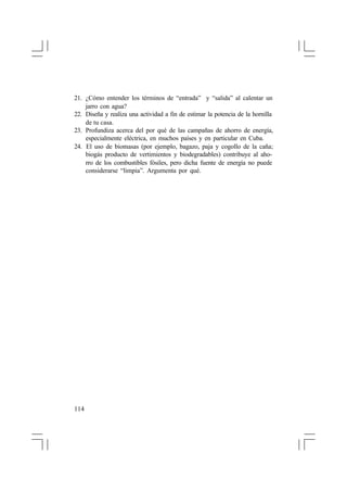 21. ¿Cómo entender los términos de “entrada” y “salida” al calentar un
jarro con agua?
22. Diseña y realiza una actividad a fin de estimar la potencia de la hornilla
de tu casa.
23. Profundiza acerca del por qué de las campañas de ahorro de energía,
especialmente eléctrica, en muchos países y en particular en Cuba.
24. El uso de biomasas (por ejemplo, bagazo, paja y cogollo de la caña;
biogás producto de vertimientos y biodegradables) contribuye al ahorro de los combustibles fósiles, pero dicha fuente de energía no puede
considerarse “limpia”. Argumenta por qué.

114

 