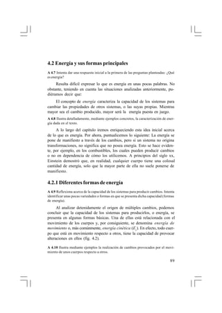 4.2 Energía y sus formas principales
A 4.7 Intenta dar una respuesta inicial a la primera de las preguntas planteadas: ¿Qué
es energía?

Resulta difícil expresar lo que es energía en unas pocas palabras. No
obstante, teniendo en cuenta las situaciones analizadas anteriormente, pudiéramos decir que:
El concepto de energía caracteriza la capacidad de los sistemas para
cambiar las propiedades de otros sistemas, o las suyas propias. Mientras
mayor sea el cambio producido, mayor será la energía puesta en juego.
A 4.8 Ilustra detalladamente, mediante ejemplos concretos, la caracterización de energía dada en el texto.

A lo largo del capítulo iremos enriqueciendo esta idea inicial acerca
de lo que es energía. Por ahora, puntualicemos lo siguiente: La energía se
pone de manifiesto a través de los cambios, pero si un sistema no origina
transformaciones, no significa que no posea energía. Esto se hace evidente, por ejemplo, en los combustibles, los cuales pueden producir cambios
o no en dependencia de cómo los utilicemos. A principios del siglo xx,
Einstein demostró que, en realidad, cualquier cuerpo tiene una colosal
cantidad de energía, solo que la mayor parte de ella no suele ponerse de
manifiesto.

4.2.1 Diferentes formas de energía
A 4.9 Reflexiona acerca de la capacidad de los sistemas para producir cambios. Intenta
identificar unas pocas variedades o formas en que se presenta dicha capacidad (formas
de energía).

Al analizar detenidamente el origen de múltiples cambios, podemos
concluir que la capacidad de los sistemas para producirlos, o energía, se
presenta en algunas formas básicas. Una de ellas está relacionada con el
movimiento de los cuerpos y, por consiguiente, se denomina energía de
movimiento o, más comúnmente, energía cinética (Ec). En efecto, todo cuerpo que está en movimiento respecto a otros, tiene la capacidad de provocar
alteraciones en ellos (fig. 4.2).
A 4.10 Ilustra mediante ejemplos la realización de cambios provocados por el movimiento de unos cuerpos respecto a otros.

89

 