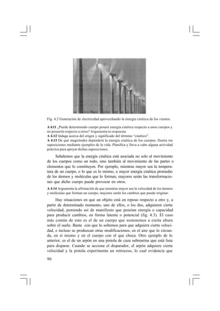 Fig. 4.2 Generación de electricidad aprovechando la energía cinética de los vientos.
A 4.11 ¿Puede determinado cuerpo poseer energía cinética respecto a unos cuerpos y
no poseerla respecto a otros? Argumenta tu respuesta.
A 4.12 Indaga acerca del origen y significado del término “cinético”.
A 4.13 De qué magnitudes dependerá la energía cinética de los cuerpos. Ilustra tus
suposiciones mediante ejemplos de la vida. Planifica y lleva a cabo alguna actividad
práctica para apoyar dichas suposiciones.

Señalemos que la energía cinética está asociada no solo al movimiento
de los cuerpos como un todo, sino también al movimiento de las partes o
elementos que lo constituyen. Por ejemplo, mientras mayor sea la temperatura de un cuerpo, o lo que es lo mismo, a mayor energía cinética promedio
de los átomos y moléculas que lo forman, mayores serán las transformaciones que dicho cuerpo puede provocar en otros.
A 4.14 Argumenta la afirmación de que mientras mayor sea la velocidad de los átomos
y moléculas que forman un cuerpo, mayores serán los cambios que puede originar.

Hay situaciones en que un objeto está en reposo respecto a otro y, a
partir de determinado momento, uno de ellos, o los dos, adquieren cierta
velocidad, poniendo así de manifiesto que poseían energía o capacidad
para producir cambios, en forma latente o potencial (fig. 4.3). El caso
más común de esto es el de un cuerpo que sostenemos a cierta altura
sobre el suelo. Basta con que lo soltemos para que adquiera cierta velocidad, e incluso se produzcan otras modificaciones, en el aire que lo circunda, en sí mismo y en el cuerpo con el que choca. Otro ejemplo de lo
anterior, es el de un arpón en una pistola de caza submarina que está lista
para disparar. Cuando se acciona el disparador, el arpón adquiere cierta
velocidad y la pistola experimenta un retroceso, lo cual evidencia que
90

 