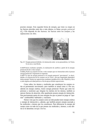 poseían energía. Esta segunda forma de energía, que tiene su origen en
las fuerzas ejercidas entre dos o más objetos, se llama energía potencial
(Ep ). Ella depende de dos factores: las fuerzas entre los cuerpos y las
separaciones de ellos.

Fig. 4.3 Energía potencial debida a la interacción entre: a) un paracaidista y la Tierra;
b) un arco y una flecha.
A 4.15 Ilustra mediante ejemplos, la realización de cambios a partir de la energía
potencial de dos o más cuerpos.
A 4.16 ¿Puede un conjunto de dos o más cuerpos que no interactúan entre sí poseer
energía potencial? Argumenta tu respuesta.
A 4.17 Un tipo de energía potencial es la energía potencial “gravitatoria”, es decir,
debido a la interacción de los cuerpos con la Tierra. ¿De qué magnitudes dependerá
dicha energía? Ilustra tus suposiciones mediante ejemplos de la vida. Planifica y lleva
a cabo alguna actividad práctica a fin de apoyar dichas suposiciones.

Como sabes, los átomos y moléculas que constituyen los cuerpos están en permanente movimiento, pero también se atraen entre sí. Por eso,
además de energía cinética, tienen energía potencial. Puesto que entre los
protones y neutrones que integran los núcleos de los átomos, también se
ejercen fuerzas de atracción; ellos igualmente poseen energía de interacción.
Son precisamente partes de esas energías las que se ponen en juego al “quemar” combustibles habituales y nucleares.
Hemos visto que los cuerpos como un todo pueden tener energía cinética
y energía de interacción y, además, que también poseen energía asociada a
las moléculas y átomos que los constituyen. Para diferenciar la energía del
cuerpo como un todo de la que poseen sus moléculas y átomos, a esta última se le denomina energía interna.
91

 