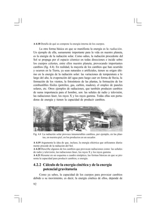 A 4.18 Detalla de qué se compone la energía interna de los cuerpos.

La otra forma básica en que se manifiesta la energía es la radiación.
Un ejemplo de ella, sumamente importante para la vida en nuestro planeta,
es la energía de la radiación solar. Como sabes, la radiación procedente del
Sol se propaga por el espacio cósmico en todas direcciones e incide sobre
los cuerpos celestes, entre ellos nuestro planeta, provocando importantes
cambios (fig. 4.4). En realidad, la mayoría de los cambios que han ocurrido
y ocurren en la Tierra, ya sean naturales o artificiales, tienen su origen último en la energía de la radiación solar: las variaciones de temperatura a lo
largo del año, la evaporación del agua para luego caer en forma de lluvia, la
formación de los vientos, la fotosíntesis de las plantas, la formación de los
combustibles fósiles (petróleo, gas, carbón, madera), el empleo de paneles
solares, etc. Otros ejemplos de radiaciones, que también producen cambios
de suma importancia para el hombre, son: las señales de radio y televisión,
las radiaciones láser, los rayos X y los rayos gamma. Todas ellas son portadoras de energía y tienen la capacidad de producir cambios.

Fig. 4.4 La radiación solar provoca innumerables cambios, por ejemplo, en las plantas, en nuestra piel, en los productos en un secador.
A 4.19 Argumenta la idea de que, incluso, la energía eléctrica que utilizamos diariamente procede de la radiación del Sol.
A 4.20 Describe algunos de los cambios que provocan radiaciones como: las señales
de radio y televisión, las radiaciones láser, los rayos X y los rayos gamma.
A 4.21 Resume en un esquema o cuadro sinóptico, las formas básicas en que se presenta la capacidad para producir cambios, o energía.

4.2.2 Cálculo de la energía cinética y de la energía
potencial gravitatoria
Como ya sabes, la capacidad de los cuerpos para provocar cambios
debido a su movimiento, es decir, la energía cinética de ellos, depende de
92

 