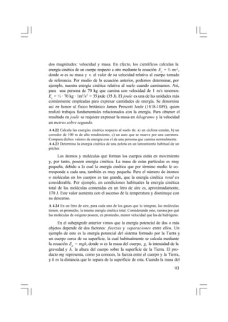 dos magnitudes: velocidad y masa. En efecto, los científicos calculan la
energía cinética de un cuerpo respecto a otro mediante la ecuación Ec = ½ mv 2 ,
donde m es su masa y v, el valor de su velocidad relativa al cuerpo tomado
de referencia. Por medio de la ecuación anterior, podemos determinar, por
ejemplo, nuestra energía cinética relativa al suelo cuando caminamos. Así,
para una persona de 70 kg que camina con velocidad de 1 m/s tenemos:
Ec = ½ · 70 kg · 1m2 /s2 = 35 joule (35 J). El joule es una de las unidades más
comúnmente empleadas para expresar cantidades de energía. Se denomina
así en honor al físico británico James Prescott Joule (1818-1889), quien
realizó trabajos fundamentales relacionados con la energía. Para obtener el
resultado en joule se requiere expresar la masa en kilogramo y la velocidad
en metros sobre segundo.
A 4.22 Calcula las energías cinética respecto al suelo de: a) un ciclista común, b) un
corredor de 100 m de alto rendimiento, c) un auto que se mueve por una carretera.
Compara dichos valores de energía con el de una persona que camina normalmente.
A 4.23 Determina la energía cinética de una pelota en un lanzamiento habitual de un
pitcher.

Los átomos y moléculas que forman los cuerpos están en movimiento
y, por tanto, poseen energía cinética. La masa de estas partículas es muy
pequeña, debido a lo cual la energía cinética que por término medio le corresponde a cada una, también es muy pequeña. Pero el número de átomos
o moléculas en los cuerpos es tan grande, que la energía cinética total es
considerable. Por ejemplo, en condiciones habituales la energía cinética
total de las moléculas contenidas en un litro de aire es, aproximadamente,
170 J. Este valor aumenta con el ascenso de la temperatura y disminuye con
su descenso.
A 4.24 En un litro de aire, para cada uno de los gases que lo integran, las moléculas
tienen, en promedio, la misma energía cinética total. Considerando esto, razona por qué
las moléculas de oxígeno poseen, en promedio, menor velocidad que las de hidrógeno.

En el subepígrafe anterior vimos que la energía potencial de dos o más
objetos depende de dos factores: fuerzas y separaciones entre ellos. Un
ejemplo de esto es la energía potencial del sistema formado por la Tierra y
un cuerpo cerca de su superficie, la cual habitualmente se calcula mediante
la ecuación Ep = mgh, donde m es la masa del cuerpo, g, la intensidad de la
gravedad y h, la altura del cuerpo sobre la superficie de la Tierra. El producto mg representa, como ya conoces, la fuerza entre el cuerpo y la Tierra,
y h es la distancia que lo separa de la superficie de esta. Cuando la masa del
93

 
