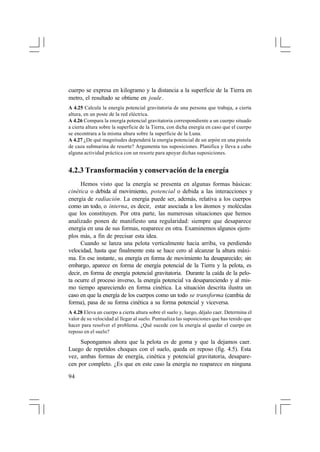 cuerpo se expresa en kilogramo y la distancia a la superficie de la Tierra en
metro, el resultado se obtiene en joule.
A 4.25 Calcula la energía potencial gravitatoria de una persona que trabaja, a cierta
altura, en un poste de la red eléctrica.
A 4.26 Compara la energía potencial gravitatoria correspondiente a un cuerpo situado
a cierta altura sobre la superficie de la Tierra, con dicha energía en caso que el cuerpo
se encontrara a la misma altura sobre la superficie de la Luna.
A 4.27 ¿De qué magnitudes dependerá la energía potencial de un arpón en una pistola
de caza submarina de resorte? Argumenta tus suposiciones. Planifica y lleva a cabo
alguna actividad práctica con un resorte para apoyar dichas suposiciones.

4.2.3 Transformación y conservación de la energía
Hemos visto que la energía se presenta en algunas formas básicas:
cinética o debida al movimiento, potencial o debida a las interacciones y
energía de radiación. La energía puede ser, además, relativa a los cuerpos
como un todo, o interna, es decir, estar asociada a los átomos y moléculas
que los constituyen. Por otra parte, las numerosas situaciones que hemos
analizado ponen de manifiesto una regularidad: siempre que desaparece
energía en una de sus formas, reaparece en otra. Examinemos algunos ejemplos más, a fin de precisar esta idea.
Cuando se lanza una pelota verticalmente hacia arriba, va perdiendo
velocidad, hasta que finalmente esta se hace cero al alcanzar la altura máxima. En ese instante, su energía en forma de movimiento ha desaparecido; sin
embargo, aparece en forma de energía potencial de la Tierra y la pelota, es
decir, en forma de energía potencial gravitatoria. Durante la caída de la pelota ocurre el proceso inverso, la energía potencial va desapareciendo y al mismo tiempo apareciendo en forma cinética. La situación descrita ilustra un
caso en que la energía de los cuerpos como un todo se transforma (cambia de
forma), pasa de su forma cinética a su forma potencial y viceversa.
A 4.28 Eleva un cuerpo a cierta altura sobre el suelo y, luego, déjalo caer. Determina el
valor de su velocidad al llegar al suelo. Puntualiza las suposiciones que has tenido que
hacer para resolver el problema. ¿Qué sucede con la energía al quedar el cuerpo en
reposo en el suelo?

Supongamos ahora que la pelota es de goma y que la dejamos caer.
Luego de repetidos choques con el suelo, queda en reposo (fig. 4.5). Esta
vez, ambas formas de energía, cinética y potencial gravitatoria, desaparecen por completo. ¿Es que en este caso la energía no reaparece en ninguna
94

 