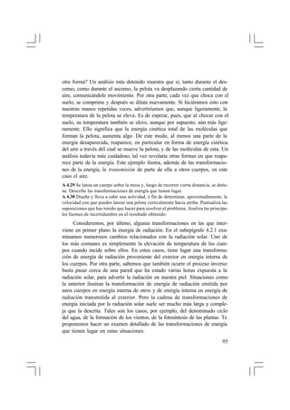 otra forma? Un análisis más detenido muestra que sí, tanto durante el descenso, como durante el ascenso, la pelota va desplazando cierta cantidad de
aire, comunicándole movimiento. Por otra parte, cada vez que choca con el
suelo, se comprime y después se dilata nuevamente. Si hiciéramos esto con
nuestras manos repetidas veces, advertiríamos que, aunque ligeramente, la
temperatura de la pelota se eleva. Es de esperar, pues, que al chocar con el
suelo, su temperatura también se eleve, aunque por supuesto, aún más ligeramente. Ello significa que la energía cinética total de las moléculas que
forman la pelota, aumenta algo. De este modo, al menos una parte de la
energía desaparecida, reaparece, en particular en forma de energía cinética
del aire a través del cual se mueve la pelota, y de las moléculas de esta. Un
análisis todavía más cuidadoso, tal vez revelaría otras formas en que reaparece parte de la energía. Este ejemplo ilustra, además de las transformaciones de la energía, la transmisión de parte de ella a otros cuerpos, en este
caso el aire.
A 4.29 Se lanza un cuerpo sobre la mesa y, luego de recorrer cierta distancia, se detiene. Describe las transformaciones de energía que tienen lugar.
A 4.30 Diseña y lleva a cabo una actividad, a fin de determinar, aproximadamente, la
velocidad con que puedes lanzar una pelota verticalmente hacia arriba. Puntualiza las
suposiciones que has tenido que hacer para resolver el problema. Analiza las principales fuentes de incertidumbre en el resultado obtenido.

Consideremos, por último, algunas transformaciones en las que interviene en primer plano la energía de radiación. En el subepígrafe 4.2.1 examinamos numerosos cambios relacionados con la radiación solar. Uno de
los más comunes es simplemente la elevación de temperatura de los cuerpos cuando incide sobre ellos. En estos casos, tiene lugar una transformación de energía de radiación proveniente del exterior en energía interna de
los cuerpos. Por otra parte, sabemos que también ocurre el proceso inverso:
basta pasar cerca de una pared que ha estado varias horas expuesta a la
radiación solar, para advertir la radiación en nuestra piel. Situaciones como
la anterior ilustran la transformación de energía de radiación emitida por
unos cuerpos en energía interna de otros y de energía interna en energía de
radiación transmitida al exterior. Pero la cadena de transformaciones de
energía iniciada por la radiación solar suele ser mucho más larga y compleja que la descrita. Tales son los casos, por ejemplo, del denominado ciclo
del agua, de la formación de los vientos, de la fotosíntesis de las plantas. Te
proponemos hacer un examen detallado de las transformaciones de energía
que tienen lugar en estas situaciones.
95

 