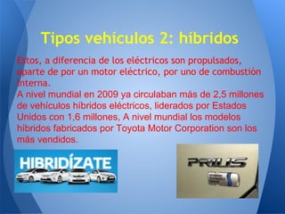 Tipos vehículos 2: híbridos
Estos, a diferencia de los eléctricos son propulsados,
aparte de por un motor eléctrico, por uno de combustión
interna.
A nivel mundial en 2009 ya circulaban más de 2,5 millones
de vehículos híbridos eléctricos, liderados por Estados
Unidos con 1,6 millones, A nivel mundial los modelos
híbridos fabricados por Toyota Motor Corporation son los
más vendidos.

 