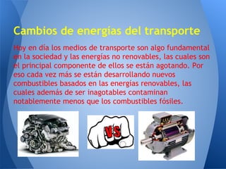 Cambios de energías del transporte
Hoy en día los medios de transporte son algo fundamental
en la sociedad y las energías no renovables, las cuales son
el principal componente de ellos se están agotando. Por
eso cada vez más se están desarrollando nuevos
combustibles basados en las energías renovables, las
cuales además de ser inagotables contaminan
notablemente menos que los combustibles fósiles.

 