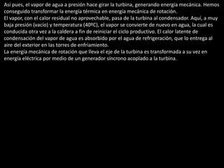 Así pues, el vapor de agua a presión hace girar la turbina, generando energía mecánica. Hemos
conseguido transformar la energía térmica en energía mecánica de rotación.
El vapor, con el calor residual no aprovechable, pasa de la turbina al condensador. Aquí, a muy
baja presión (vacío) y temperatura (40ºC), el vapor se convierte de nuevo en agua, la cual es
conducida otra vez a la caldera a fin de reiniciar el ciclo productivo. El calor latente de
condensación del vapor de agua es absorbido por el agua de refrigeración, que lo entrega al
aire del exterior en las torres de enfriamiento.
La energía mecánica de rotación que lleva el eje de la turbina es transformada a su vez en
energía eléctrica por medio de un generador síncrono acoplado a la turbina.
 