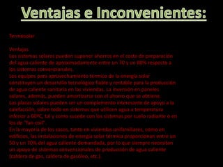 Termosolar
Ventajas
Los sistemas solares pueden suponer ahorros en el coste de preparación
del agua caliente de aproximadamente entre un 70 y un 80% respecto a
los sistemas convencionales.
Los equipos para aprovechamiento térmico de la energía solar
constituyen un desarrollo tecnológico fiable y rentable para la producción
de agua caliente sanitaria en las viviendas. La inversión en paneles
solares, además, pueden amortizarse con el ahorro que se obtiene.
Las placas solares pueden ser un complemento interesante de apoyo a la
calefacción, sobre todo en sistemas que utilicen agua a temperatura
inferior a 60ºC, tal y como sucede con los sistemas por suelo radiante o en
los de "fan-coil".
En la mayoría de los casos, tanto en viviendas unifamiliares, como en
edificios, las instalaciones de energía solar térmica proporcionan entre un
50 y un 70% del agua caliente demandada, por lo que siempre necesitan
un apoyo de sistemas convencionales de producción de agua caliente
(caldera de gas, caldera de gasóleo, etc.).
 