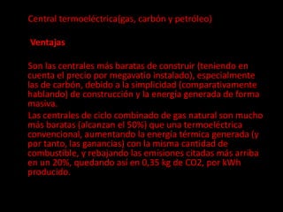 Central termoeléctrica(gas, carbón y petróleo)
Ventajas
Son las centrales más baratas de construir (teniendo en
cuenta el precio por megavatio instalado), especialmente
las de carbón, debido a la simplicidad (comparativamente
hablando) de construcción y la energía generada de forma
masiva.
Las centrales de ciclo combinado de gas natural son mucho
más baratas (alcanzan el 50%) que una termoeléctrica
convencional, aumentando la energía térmica generada (y
por tanto, las ganancias) con la misma cantidad de
combustible, y rebajando las emisiones citadas más arriba
en un 20%, quedando así en 0,35 kg de CO2, por kWh
producido.
 