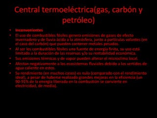Central termoeléctrica(gas, carbón y
petróleo)
• Inconvenientes
• El uso de combustibles fósiles genera emisiones de gases de efecto
invernadero y de lluvia ácida a la atmósfera, junto a partículas volantes (en
el caso del carbón) que pueden contener metales pesados.
• Al ser los combustibles fósiles una fuente de energía finita, su uso está
limitado a la duración de las reservas y/o su rentabilidad económica.
• Sus emisiones térmicas y de vapor pueden alterar el microclima local.
• Afectan negativamente a los ecosistemas fluviales debido a los vertidos de
agua caliente en estos.
• Su rendimiento (en muchos casos) es nulo (comparado con el rendimiento
ideal), a pesar de haberse realizado grandes mejoras en la eficiencia (un
90-91% de la energía liberada en la combustión se convierte en
electricidad, de media).
 