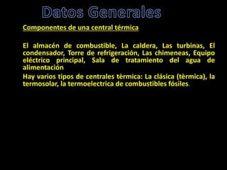 Componentes de una central térmica
El almacén de combustible, La caldera, Las turbinas, El
condensador, Torre de refrigeración, Las chimeneas, Equipo
eléctrico principal, Sala de tratamiento del agua de
alimentación
Hay varios tipos de centrales tèrmica: La clásica (tèrmica), la
termosolar, la termoelectrica de combustibles fósiles.
 