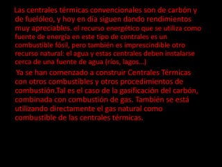 Las centrales térmicas convencionales son de carbón y
de fuelóleo, y hoy en día siguen dando rendimientos
muy apreciables. el recurso energético que se utiliza como
fuente de energía en este tipo de centrales es un
combustible fósil, pero también es imprescindible otro
recurso natural: el agua y estas centrales deben instalarse
cerca de una fuente de agua (ríos, lagos…)
Ya se han comenzado a construir Centrales Térmicas
con otros combustibles y otros procedimientos de
combustión.Tal es el caso de la gasificación del carbón,
combinada con combustión de gas. También se está
utilizando directamente el gas natural como
combustible de las centrales térmicas.
 