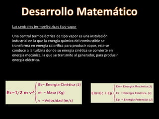 Las centrales termoeléctricas tipo vapor
Una central termoeléctrica de tipo vapor es una instalación
industrial en la que la energía química del combustible se
transforma en energía calorífica para producir vapor, este se
conduce a la turbina donde su energía cinética se convierte en
energía mecánica, la que se transmite al generador, para producir
energía eléctrica.
 