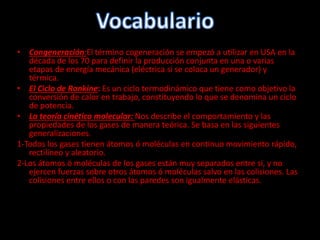 • Congeneración:El término cogeneración se empezó a utilizar en USA en la
década de los 70 para definir la producción conjunta en una o varias
etapas de energía mecánica (eléctrica si se coloca un generador) y
térmica.
• El Ciclo de Rankine: Es un ciclo termodinámico que tiene como objetivo la
conversión de calor en trabajo, constituyendo lo que se denomina un ciclo
de potencia.
• La teoría cinético molecular: Nos describe el comportamiento y las
propiedades de los gases de manera teórica. Se basa en las siguientes
generalizaciones.
1-Todos los gases tienen átomos ó moléculas en continuo movimiento rápido,
rectilíneo y aleatorio.
2-Los átomos ó moléculas de los gases están muy separados entre sí, y no
ejercen fuerzas sobre otros átomos ó moléculas salvo en las colisiones. Las
colisiones entre ellos o con las paredes son igualmente elásticas.
 