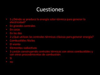 Cuestiones
• 1-¿Dónde se produce la energía solar-térmica para generar la
electricidad?
• En grandes centrales
• En casas
• En las dos
• 2-¿Qué utilizan las centrales térmicas clásicas para generar energía?
• Combustibles fósiles
• El viento
• Elementos radiactivos
• 3-¿están construyendo centrales térmicas con otros combustibles y
con otros procedimientos de combustión
• Si
• no
 