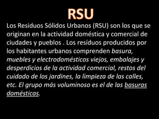 Los Residuos Sólidos Urbanos (RSU) son los que se
originan en la actividad doméstica y comercial de
ciudades y pueblos . Los resíduos producidos por
los habitantes urbanos comprenden basura,
muebles y electrodomésticos viejos, embalajes y
desperdicios de la actividad comercial, restos del
cuidado de los jardines, la limpieza de las calles,
etc. El grupo más voluminoso es el de las basuras
domésticas.
 